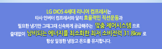 LG DIOS 4세대 리니어 컴프레서는 타사 인버터 컴프레서와 달리 효율적인 직선운동과 필요한 냉기만 그때 그때 신속하게 공급해주는 맞춤 제어시스템으로 쓸데없이 낭비되는 에너지를 최소화한 최저 소비전력31.8KW로 항상 일정한 냉장고 온도를 유지합니다.