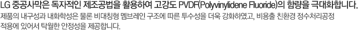 LG 중공사막은 독자적인 제조공법을 활용하여 고강도 PVDF(Polyvinylidene Fluoride)의 함량을 극대화합니다. 제품의 내구성과 내화학성은 물론 비대칭형 멤브레인 구조에 따른 투수성을 더욱 강화하였고, 비용출 친환경 정수처리공정 적용에 있어서 탁월한 안정성을 제공합니다.