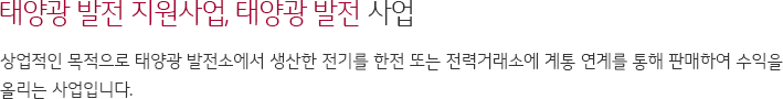 태양광 발전 지원사업 태양광 발전 사업 상업적인 목적으로 태양광 발전소에서 생사한 전기를 한전 또는 전력거래소에 계통 연계를 통해 판매하여 수익을 올리는 사업입니다.