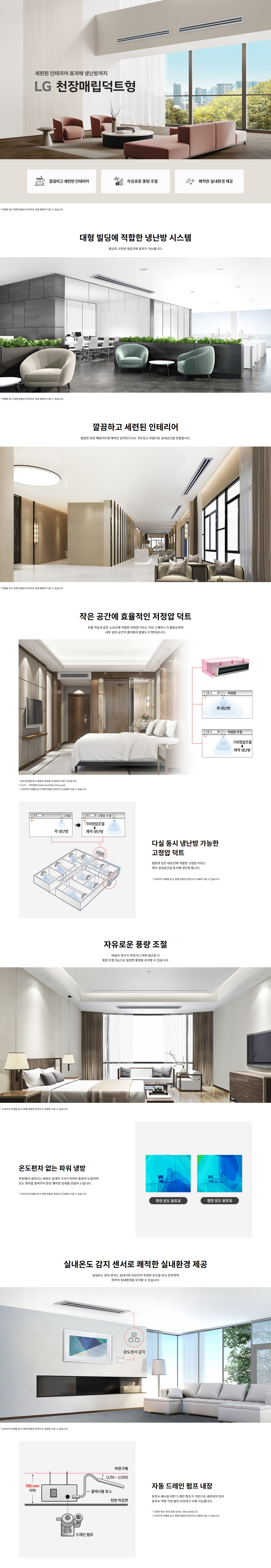 세련된 인테리어 효과에 냉난방까지 LG 천장매립덕트형 깔끔하고 세련된 인테리어 자유로운 풍량 조절 쾌적한 실내환경 제공 * 소비자의 이해를 돕기 위해 연출된 이미지로 실제 제품과 다를 수 있습니다. 대형 빌딩에 적합한 냉난방 시스템 빌딩의 고효율 대공간에 설치가 가능합니다. 깔끔하고 세련된 인테리어 깔끔한 천장 매립덕트형 에어컨 설치만으로도 격조있고 아름다운 실내공간을 연출합니다. 작은 공간에 효율적인 저정압 덕트 호텔 객실과 같은 소공간에 적합한 저정압 덕트는 덕트 스페이스가 불필요하여 내부 설치 공간이 좁아도 활용도가 뛰어납니다. * 설치 환경에 따라 저정압 풍량을 조정하여 사용 가능합니다. * E.S.P : 기외정압 (External Static Pressure) * 소비자의 이해를 돕기 위해 연출된 장면으로 실제와 다를 수 있습니다. 다실 동시 냉난방 가능한 고정압 덕트 병원과 같은 대공간에 적합한 고정압 덕트는 여러 실내공간을 동시에 냉난방 합니다. * 소비자의 이해를 돕기 위해 연출된 장면으로 실제와 다를 수 있습니다. 자유로운 풍량 조절 바람의 세기가 과하거나 약한 냉난방 시 풍량 조절기능으로 일정한 풍량을 유지할 수 있습니다. * 소비자의 이해를 돕기 위해 연출된 장면으로 실제와 다를 수 있습니다. 온도편차 없는 파워 냉방 천장에서 내려오는 바람은 실내의 구석구석까지 충분히 도달하여 온도 편차를 줄여주어 항상 쾌적한 실내를 만들어 드립니다. * 소비자의 이해를 돕기 위해 연출된 장면으로 실제와 다를 수 있습니다. 실내온도 감지 센서로 쾌적한 실내환경 제공 실내온도 감지 센서는 실내기와 리모컨에 측정한 온도를 비교 운전하여 쾌적한 실내환경을 유지할 수 있습니다. * 소비자의 이해를 돕기 위해 연출된 장면으로 실제와 다를 수 있습니다. 자동 드레인 펌프 내장 응축수 배출을 위한 드레인 펌프가 기본으로 내장되어 있어 응축수 외부 직결 없이 안심하고 사용할 수 있습니다. * 드레인 펌프 최대 양정 높이는 700 mm입니다. * 소비자의 이해를 돕기 위해 연출된 장면으로 실제와 다를 수 있습니다.