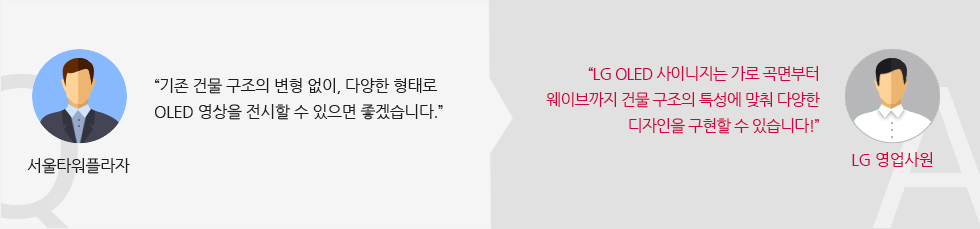 서울타워플라자 :“기존 건물 구조의 변형 없이, 다양한 형태로 올레드 영상을 전시할 수 있으면 좋겠습니다 LG 영업사원:“LG 올레드 사이니지는 가로 곡면부터 웨이브까지 건물 구조의 특성에 맞춰 다양한 디자인을 구현할 수 있습니다!”