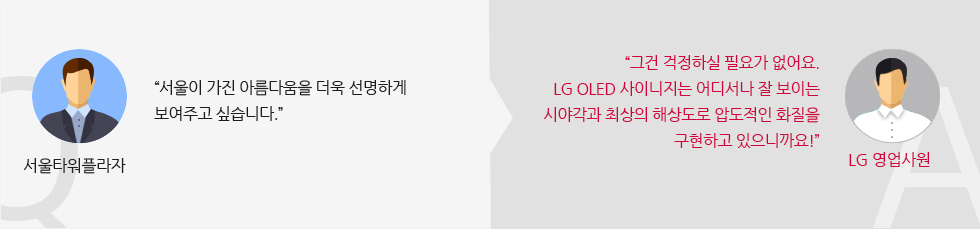 서울타워플라자 :“서울이 가진 아름다움을 더욱 선명하게 보여주고 싶습니다.” LG 영업사원 : “그건 걱정하실 필요가 없어요.LG 올레드 사이니지는 어디서나 잘 보이는 시야각과 최상의 해상도로 압도적인 화질을 구현하고 있으니까요!”  