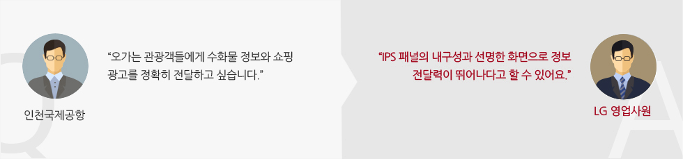 인천국제공항 :“오가는 관광객들에게 수화물 정보와 쇼핑 광고를 정확히 전달하고 싶습니다.” LG 영업사원 :“IPS 패널의 내구성과 선명한 화면으로 정보 전달력이 뛰어나다고 할 수 있어요.”