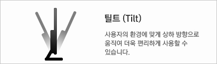 틸트 (Tilt) : 사용자의 환경에 맞게 상하 방향으로 움직여 더욱 편리하게 사용 할 수 있습니다.