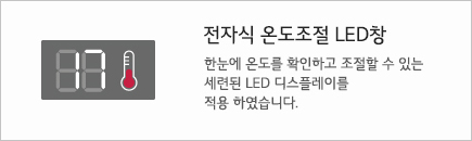 전자식 온도조절 LED창 한눈에 온도를 확인하고 조절할 수 있는 세련된 LED 디스플레이를 적용 하였습니다.