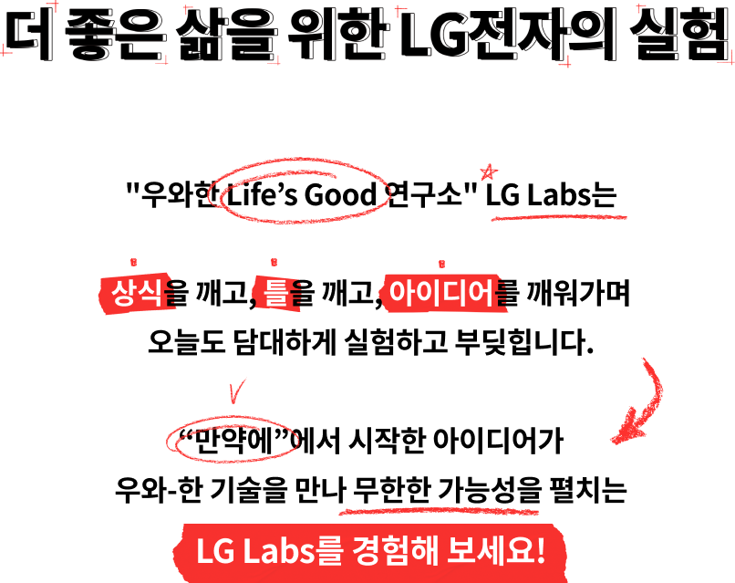 더 좋은 삶을 위한 LG전자의 실험/'우와한 Life's Good 연구소' LG Labs는 상식을 깨고, 틀을 깨고, 아이디어를 깨워가며 오늘도 담대하게 실험하고 부딪힙니다. '만약에'에서 시작한 아이디어가 우와-한 기술을 만나 무한한 가능성을 펼치는 LG Labs를 경험해보세요!