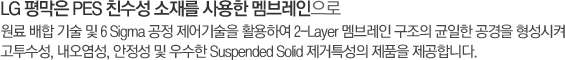 LG 평막은 PES 친수성 소재를 사용한 멤브레인으로 원료 배합 기술 및 6 Sigma 공정 제어기술을 활용하여 2-Layer 멤브레인 구조의 균일한 공경을 형성시켜 고투수성, 내오염성, 안정성 및 우수한 Suspended Solid 제거특성의 제품을 제공합니다.