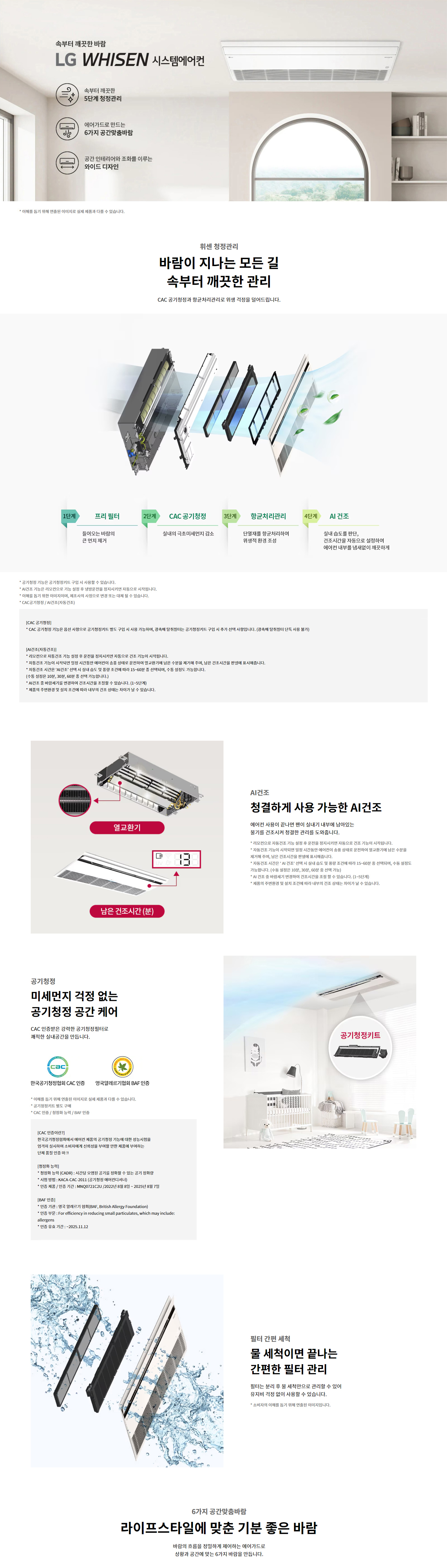 속부터 깨끗한 바람  LG WHISEN 시스템에어컨  속부터 깨끗한  5단계 청정관리  에어가드로 만드는  6가지 공간맞춤바람  공간 인테리어와 조화를 이루는  와이드 디자인  * 이해를 돕기 위해 연출된 이미지로 실제 제품과 다를 수 있습니다.  휘센 청정관리  바람이 지나는 모든 길  속부터 깨끗한 관리  CAC 공기청정과 항균처리관리로 위생 걱정을 덜어드립니다.  1단계 프리 필터  들어오는 바람의 큰 먼지 제거  2단계 CAC 공기청정  실내의 극초미세먼지 감소  3단계 항균처리관리  단열재를 항균처리하여 위생적 환경 조성  4단계 UVnano 팬살균  바람이 나가는 팬 살균  5단계 AI 건조  실내 습도를 판단, 건조시간을 자동으로 설정하여  에어컨 내부를 뽀송뽀송하게  * 청정관리 기능은 공기청정키트를 구매 시 사용할 수 있습니다.  * AI건조 기능은 리모컨으로 기능 설정 후 운전종료 후 열교환기 자동건조 관리로 시작됩니다.  * 이해를 돕기 위한 이미지이며, 제품에 따라 실물은 다를 수 있습니다.  * CAC공기청정 / UVnano / AI건조(자동건조)  [CAC 공기청정]  * CAC 공기청정 기능은 옵션 사양으로 공기청정키트를 별도 구매 시 사용 가능하며, 공기청정 필터는 공기청정키트를 구매 시 추가 선택 사항입니다. (옵션에 포함되지 않음)  [AI건조(자동건조)]  * 리모컨으로 AI건조 기능 설정 후 운전 종료 시점에서 실내 온도와 습도를 판단하여  열교환기 내부에 남아 있는 수분을 제거하며, 남은 건조시간을 화면에 표시해줍니다.  * 자동운전 시간은 AI 건조 설정 온도 및 실내 습도 등을 고려하여 약 2분에서 15~60분 간 선택되며,  총 설정도 가능합니다. (예: 약한 10분, 보통 30분, 강한 60분)  * AI 건조는 냉방/제습/공기청정 운전 종료 시 작동 가능한 기능입니다. (1~5단계)  * 제품에 부착된 용량 및 설치 조건에 따라 내부 건조 시간은 차이가 있을 수 있습니다.  공기청정  미세먼지 걱정 없는  공기청정 공간 케어  CAC 인증받은 강력한 공기청정필터로  쾌적한 실내공간을 만듭니다.  한국공기청정협회 CAC 인증  영국알레르기협회 BAF 인증  * 이해를 돕기 위한 이미지로 실제 제품과 다를 수 있습니다.  * CAC 공기청정키트 별도 구매 시 사용 가능  [CAC 인증이란?]  * 한국공기청정협회에서 인증한 공기청정기능에 대한 성능 인증제도  * 공기청정기(카드)·시험 공간의 공기청정 성능을 갖춘 2기 청정필터  * 인증번호 : KACA-CAC-2011 (공기청정기기 기준)  * 시험모델 및 인증번호 : MNQ0721C2U / 인증일 : 2022년 8월 7일 ~ 2025년 8월 7일  [BAF 인증이란?]  * 영국 알레르기 재단 (British Allergy Foundation)  * 영어명: For efficiency in reducing small particulates, which may include: allergens  * 인증 유효기간 : 2025.11.12  필터 간편 세척  물 세척이면 끝나는  간편한 필터 관리  필터는 분리 후 물 세척만으로 관리할 수 있어  유지비 걱정 없이 사용할 수 있습니다.  * 소비자의 이해를 돕기 위해 연출된 이미지입니다.  6가지 공간맞춤바람  라이프스타일에 맞춘 기분 좋은 바람  바람의 흐름을 정밀하게 제어하는 에어가드로  상황과 공간에 맞는 6가지 바람을 만듭니다.