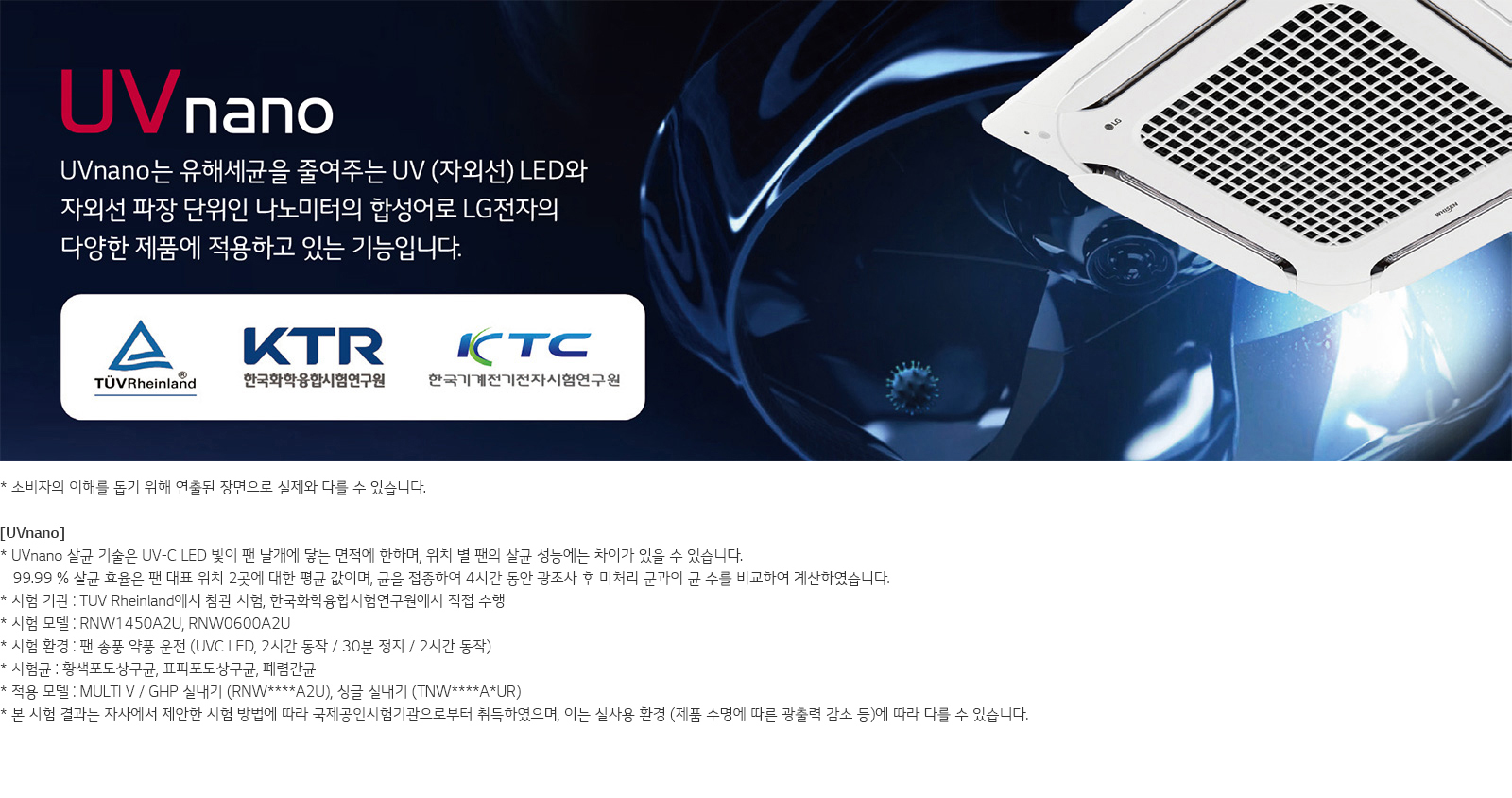 이미지는 LG전자의 UVnano 기술에 대한 설명을 담고 있습니다. UVnano는 유해세균을 줄여주는 UV(자외선) LED와 자외선 파장 단위인 나노미터의 합성어로, 다양한 제품에 적용되는 기능입니다. TÜV Rheinland, 한국화학융합시험연구원, 한국기계전기전자시험연구원의 로고가 포함되어 있습니다. 하단에는 소비자의 이해를 돕기 위한 연출된 장면으로 실제와 다를 수 있다는 설명과 함께 UVnano 살균 기술의 작동 방식과 시험 결과에 대한 정보가 나와 있습니다. 시험 환경, 시험 모델, 시험 기관, 시험 결과에 대한 자세한 설명이 포함되어 있으며, 적용 모델도 언급되어 있습니다. 배경에는 제품 이미지가 보입니다.