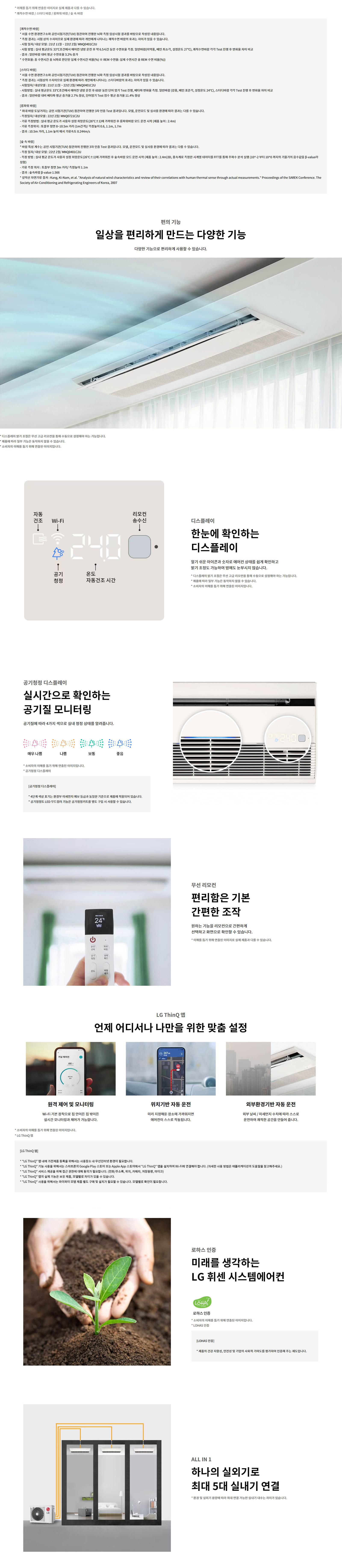 * 이해를 돕기 위해 연출된 이미지로 실제 제품과 다를 수 있습니다. * 쾌적수면 바람 / 스터디 바람 / 롱파워 바람 / 숲 속 바람  [쾌적수면 바람] * 서울 수면 환경연구소와 공인시험기관(TUV) 참관하여 진행한 내부 측정 임상시험 결과를 바탕으로 작성된 내용입니다. * 측정 결과는 시험 상의 수치이므로 실제 환경에 따라 개인에게 나타나는 쾌적수면 바람의 효과는 차이가 있을 수 있습니다. - 시험 일자 / 대상 모델 : 21년 11월 ~ 22년 2월 / MNQ0401C2U - 시험방법 : 실내 평균온도 33˚C±2에서 에어컨 냉방 운전 중 6.5시간 동안 수면효율 측정. 일반바람(이막풍, 벽면 최소각, 설정온도 27˚C), 쾌적수면바람 각각 Test 진행 후 변화율 차이 비교 - 결과 : 일반 바람 대비 평균 수면 효율 3.2%25 증가 - 측정 지표 : 수면 중 REM 수면 비율(%25) ※ REM 수면율: 실제 수면시간 중 REM 수면 비율(%25)  [스터디 바람] * 서울 수면 환경연구소와 공인시험기관(TUV) 참관하여 진행한 내부 측정 임상시험 결과를 바탕으로 작성된 내용입니다. * 측정 결과는 시험상수의 수치이므로 실제 환경에 따라 개인에게 나타나는 스터디바람의 효과는 차이가 있을 수 있습니다. - 시험일자 / 대상모델 : 21년 11월 ~ 22년 2월 / MNQ0401C2U - 시험방법 : 실내 평균온도 33˚C±2에서 에어컨 냉방 운전 중 60분 동안 단어 암기 Test 진행, 배터리 반응율 측정. 일반바람(강풍, 벽면 표준각, 설정온도 24˚C), 스터디바람 각각 Test 진행 후 변화율 차이 비교 - 결과 : 일반바람 대비 배터리 평균 증가율 2.7%25 향상, 단어암기 Test 점수 평균 증가율 11.4%25 향상  [롱파워 바람] * 최대 바람 도달거리는 공인 시험기관(TUV) 참관하여 진행한 3자 인증 Test 결과입니다. 모델, 운전모드 및 실사용 환경에 따라 결과는 다를 수 있습니다. - 측정일자 / 대상 모델 : 22년 2월 / MNQ0721C2U - 기류 측정방법 : 실내 평균 온도가 사용자 설정 희망온도(26˚C±1˚)에 가까워진 후 롱파워 바람 모드 운전 시점 (제품 높이 : 2.4m) - 기류 측정 거리 : 10.5m 거리 기류 측정 위치 (1m2기준)/ 측정위치 0.6, 1.1m, 1.7m - 결과 : 10.5m 거리, 1.1m 높이 에서 기류속도 0.244m/s  [숲 속 바람] * 바람 특성 계수는 공인 시험기관(TUV) 참관하여 진행한 3자 인증 Test 결과입니다. 모델, 운전모드 및 실사용 환경에 따라 결과는 다를 수 있습니다. - 측정 일자/ 대상 모델 : 22년 2월/ MNQ0401C2U - 시험방법 : 실내 평균 온도가 사용자 설정 희망온도(26˚C±1˚)에 가까워진 후 숲속바람 모드 운전 시점 (제품 높이 : 2.4m)3D, 풍속계를 장착한 시험계 데이터들 FFT를 통해 주파수 분석 실행 (10^-2 부터 10^0 까지의 기울기의 음수값을 β-value라 함) - 기류 측정 위치 : 토출부 정면 3m 거리 / 측정높이 : 0.1m - 결과 : 숲속 바람 β-value 1.566 - 시험참고자료 출처 : Kang, Ki-Nam, et al. “Analysis of natural wind characteristics and review of their correlations with human thermal sense through actual measurements.” Proceedings of the SAREK Conference. The Society of Air-Conditioning and Refrigerating Engineers of Korea, 2007  디스플레이 한눈에 확인하는 디스플레이 알기 쉬운 아이콘과 숫자로 에어컨 상태를 쉽게 확인하고 밝기 조절도 가능하여 밤에도 눈부시지 않습니다.  공기청정 디스플레이 실시간으로 확인하는 공기질 모니터링 공기질에 따라 4가지 색으로 실내 청정 상태를 알려줍니다. 매우 나쁨 / 나쁨 / 보통 / 좋음  무선 리모컨 편리함은 기본 간편한 조작 원하는 기능을 리모컨으로 간편하게 선택하고 화면으로 확인할 수 있습니다.  LG ThinQ 앱 언제 어디서나 나만을 위한 맞춤 설정 원격 제어 및 모니터링 / 위치기반 자동 운전 / 외부환경기반 자동 운전  로하스 인증 미래를 생각하는 LG 휘센 시스템에어컨 ALL IN 1 하나의 실외기로 최대 5대 실내기 연결