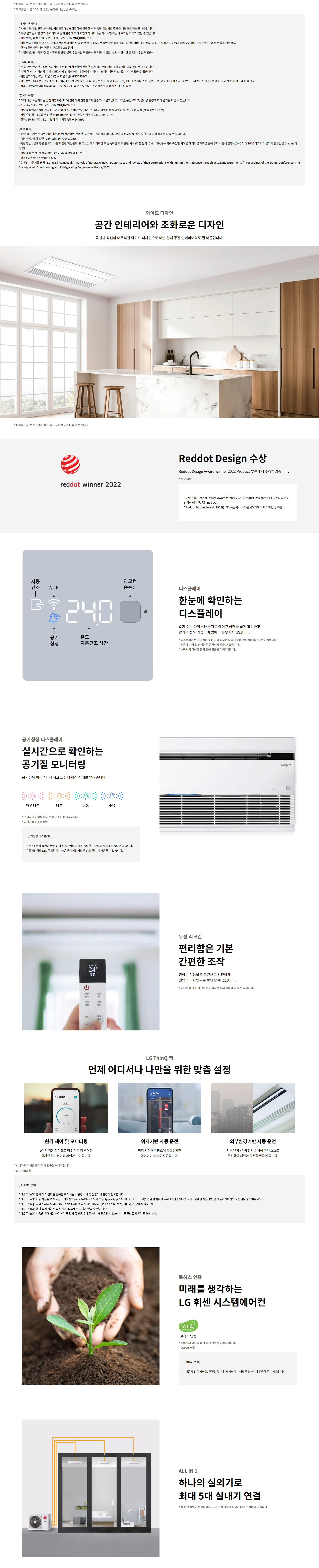 * 이해를 돕기 위해 연출된 이미지로 실제 제품과 다를 수 있습니다. * 쾌적수면 바람 / 스터디 바람 / 롱파워 바람 / 숲 속 바람  [쾌적수면 바람] * 서울 수면 환경연구소와 공인시험기관(TUV) 참관하여 진행한 내부 측정 임상시험 결과를 바탕으로 작성된 내용입니다. * 측정 결과는 시험 상의 수치이므로 실제 환경에 따라 개인에게 나타나는 쾌적수면 바람의 효과는 차이가 있을 수 있습니다. - 시험 일정 / 대상 모델 : 21년 11월 ~ 22년 2월 / MNQ0401C2U - 시험방법 : 실내 평균온도 33℃±2%25에서 에어컨 냉방 운전 중 6.5시간 동안 수면효율 측정. 일반바람(미약풍, 베인 최소각, 설정온도 27℃), 쾌적수면바람 각각 Test 진행 후 변화율 차이 비교 - 결과 : 일반 바람 대비 평균 수면효율 3.2%25 증가 * 수면효율 : 총 수면시간 중 실제 잠을 잔 상태로 판단된 수면 시간 비율(%25) ※ REM 수면율: 실제 수면시간 중 REM 수면 비율(%25)  [스터디 바람] * 서울 수면 환경연구소와 공인시험기관(TUV) 참관하여 진행한 내부 측정 임상시험 결과를 바탕으로 작성된 내용입니다. * 측정 결과는 시험상의 수치이므로 실제 환경에 따라 개인에게 나타나는 스터디바람의 효과는 차이가 있을 수 있습니다. - 시험 일정 / 대상모델 : 21년 11월 ~ 22년 2월 / MNQ0401C2U - 시험방법 : 실내 평균온도 33℃±2%25에서 에어컨 냉방 운전 중 60분 동안 단어 암기 Test 진행, 베타파 변화를 측정. 일반바람 (강풍, 베인 표준각, 설정온도 24℃), 스터디바람 각각 Test 진행 후 변화율 차이 비교 - 결과 : 일반바람 대비 베타파 평균 증가율 2.7%25 향상, 단어암기 Test 점수 평균 증가율 11.4%25 향상  [롱파워 바람] * 쾌적 바람 도달거리는 공인 시험기관(TUV) 참관하여 진행한 3차 인증 Test 결과입니다. 모델, 운전모드 및 실사용 환경에 따라 결과는 다를 수 있습니다. - 측정일자 / 대상모델 : 22년 2월 / MNQ0721C2U - 기류 측정 방법 : 실내 평균 온도가 사용자 설정 희망온도(26℃±1℃)에 가까워진 후 롱파워 바람 모드 운전 시작 (제품 높이 : 2.4m) - 기류 측정 위치 : 룸의 정중앙 및 기류 거리 (1m2단위) 측정값 : 0.6, 1.1m, 1.7m - 결과 : 10.5m 거리, 1.1m 높이 에서 기류속도 0.244m/s  [숲 속 바람] * 바람 특성 계수는 공인 시험기관(TUV) 참관하여 진행한 3차 인증 Test 결과입니다. 모델, 운전모드 및 실사용 환경에 따라 결과는 다를 수 있습니다. - 측정일자 / 대상 모델 : 22년 2월 / MNQ0401C2U - 측정 방법 : 실내 평균 온도가 사용자 설정 희망온도(26℃±1℃)에 가까워진 후 숲속 바람 모드 운전 시작 (제품 높이 : 2.4m)3D, 풍속계를 측정한 시계열 데이터를 FFT를 통해 주파수 분석 실행 (10^-2 부터 10^0 까지의 기울기의 음수값을 β-value라 함) - 기류 측정 위치 : 토출부 정면 3m 거리 / 측정높이 : 1.1m - 결과 : 숲속 바람의 β-value 1.566 * 시험참고 논문 출처 : Kang, Ki-Nam, et al. Analysis of natural wind characteristics and review of their correlations with human thermal sense through actual measurements. Proceedings of the SAREK Conference. The Society of Air-Conditioning and Refrigerating Engineers of Korea, 2007  와이드 디자인  공간 인테리어와 조화로운 디자인  곡선과 직선이 어우러진 와이드 디자인으로 어떤 실내 공간 인테리어와도 잘 어울립니다.   * 이해를 돕기 위해 연출된 이미지로 실제 제품과 다를 수 있습니다.  reddot winner 2022  Reddot Design 수상  Reddot Design Award winner 2022 Product 부문에서 수상하였습니다.   * 수상 내용  - 22년 4월, Reddot Design Award Winner 2022 (Product Design부문), LG 휘센 오브제컬렉션 에어컨, 독일 Red Dot  - Reddot Design Award : 1955년부터 독일에서 시작된 세계 3대 국제 디자인 공모전  디스플레이  한눈에 확인하는 디스플레이  알기 쉬운 아이콘과 숫자로 에어컨 상태를 쉽게 확인하고 밝기 조정도 가능하여 밤에도 눈부시지 않습니다.  * 디스플레이 밝기 조절은 전원 꺼짐과 희망온도를 밝힘 수순으로 설정해야 하는 기능입니다.  * 제품에 따라 일부 기능은 적용되지 않을 수 있습니다.  * 소비자의 이해를 돕기 위해 연출된 이미지입니다.  공기청정 디스플레이  실시간으로 확인하는 공기질 모니터링  공기질에 따라 4가지 색으로 실내 청정 상태를 알려줍니다.  매우 나쁨 / 나쁨 / 보통 / 좋음  * 소비자의 이해를 돕기 위해 연출된 이미지입니다.  * 공기청정 디스플레이  - 4단계 색 표시는 공기질 미세먼지 센서 등급의 타겟값 기준으로 제품에 적용되어 있습니다.  - 공기청정용 LED 투과창 기능은 공기청정키트를 별도 구매 시 사용할 수 있습니다.  자동 건조  Wi-Fi  공기 청정  24.0  온도  자동건조 시간  리모컨 송수신  UVnano  무선 리모컨 편리함은 기본 간편한 조작 원하는 기능을 리모컨으로 간편하게 선택하고 화면으로 확인할 수 있습니다. * 이해를 돕기 위해 연출된 이미지로 실제 제품과 다를 수 있습니다.  LG ThinQ 앱 언제 어디서나 나만을 위한 맞춤 설정  원격 제어 및 모니터링 Wi-Fi 기본 장착으로 집 안이든 집 밖이든 실시간 모니터링과 제어가 가능합니다.  위치기반 자동 운전 미리 지정해둔 장소에 가까워지면 에어컨이 스스로 작동됩니다.  외부환경기반 자동 운전 외부 날씨 / 미세먼지 수치에 따라 스스로 운전하여 쾌적한 공간을 만들어 줍니다.  * 소비자의 이해를 돕기 위해 연출된 이미지입니다. * LG ThinQ 앱  [LG ThinQ 앱] * LG ThinQ 앱 내에서 가전제품 등록을 위해서는 사용자 내 무선인터넷 환경이 필요합니다. * LG ThinQ 앱을 사용하기 위해서는 스마트폰으로 구글 플레이 스토어 또는 Apple App 스토어에서 LG ThinQ 앱을 설치하여 Wi-Fi에 연결해야 합니다. (자세한 사용 방법은 애플리케이션의 도움말을 참고해주세요.) * LG ThinQ 서비스를 제공받을 수록 제품 접근 권한에 대해 동의가 필요합니다. (전화/주소록, 위치, 카메라, 저장공간, 마이크) * LG ThinQ 앱의 실제 기능은 모델 별, 모바일 기종에 따라 차이가 있을 수 있습니다. * LG ThinQ 사용을 위해서는 와이파이 모듈 제품별 별도 구매 및 설치가 필요할 수 있습니다. 모델별로 확인이 필요합니다.  로하스 인증 미래를 생각하는 LG 휘센 시스템에어컨  LOHAS 인증 * 소비자의 이해를 돕기 위해 연출된 이미지입니다. * LOHAS 인증 [LOHAS 인증] * 제품의 건강 지향성, 안전성 및 기업의 사회적 가이드라인을 평가하여 인증해 주는 제도입니다.  ALL IN 1 하나의 실외기로 최대 5대 실내기 연결 * 환경 및 실외기 용량에 따라 최대 연결 가능한 실내기 대수는 차이가 있습니다.