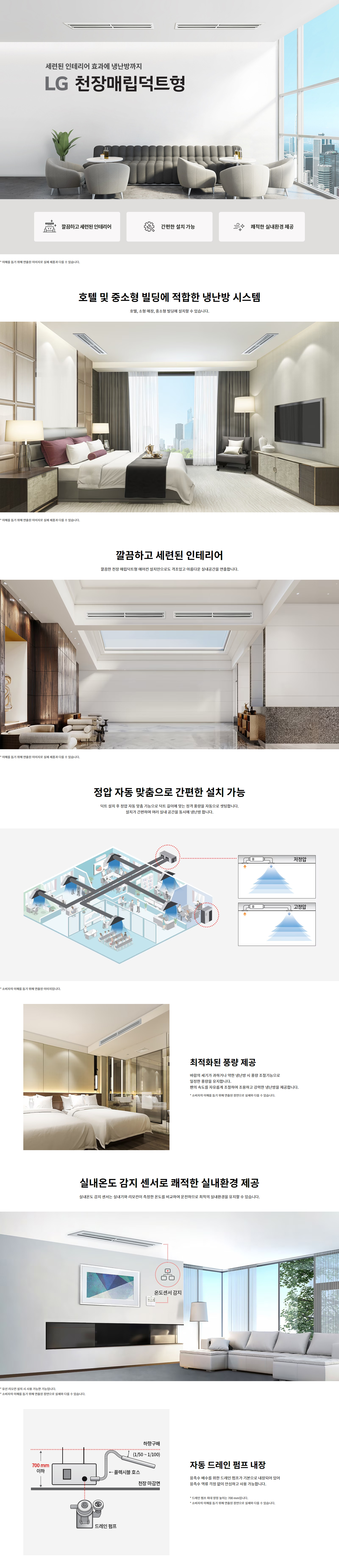 세련된 인테리어 효과에 냉난방까지 LG 천장매립덕트형 깔끔하고 세련된 인테리어 간편한 설치 가능 쾌적한 실내환경 제공 * 소비자의 이해를 돕기 위해 연출된 이미지로 실제 제품과 다를 수 있습니다. 호텔 및 중소형 빌딩에 적합한 냉난방 시스템 호텔, 소형 매장, 중소형 빌딩에 설치할 수 있습니다. 깔끔하고 세련된 인테리어 깔끔한 천장 매립덕트형 에어컨 설치만으로도 격조있고 아름다운 실내공간을 연출합니다. 정압 자동 맞춤으로 간편한 설치 가능 덕트 설치 후 정압 자동 맞춤 기능으로 덕트 길이에 맞는 정격 풍량을 자동으로 셋팅합니다. 설치가 간편하며 여러 실내 공간을 동시에 냉난방 합니다. * 소비자의 이해를 돕기 위해 연출된 이미지입니다. 최적화된 풍량 제공 바람의 세기가 과하거나 약한 냉난방 시 풍량 조절기능으로 안정된 풍량을 유지합니다. 편의성도 속도도 유지하면서 조용하고 강력한 냉난방을 제공합니다. * 소비자의 이해를 돕기 위해 연출된 이미지로 실제 제품과 다를 수 있습니다. 실내온도 감지 센서로 쾌적한 실내환경 제공 실내온도 감지 센서는 실내기와 리모컨이 측정한 온도를 비교해 운전함으로 최적의 실내환경을 유지할 수 있습니다. * 옵션 선택 모델 설치 시 사용 가능합니다. * 소비자의 이해를 돕기 위해 연출된 이미지로 실제와 다를 수 있습니다. 자동 드레인 펌프 내장 응축수 배출을 위한 드레인 펌프가 기본으로 내장되어 있어 응축수 역류 걱정 없이 안심하고 사용할 수 있습니다. * 드레인 펌프 최대 양정은 약 700 mm입니다. * 소비자의 이해를 돕기 위해 연출된 이미지로 실제와 다를 수 있습니다.