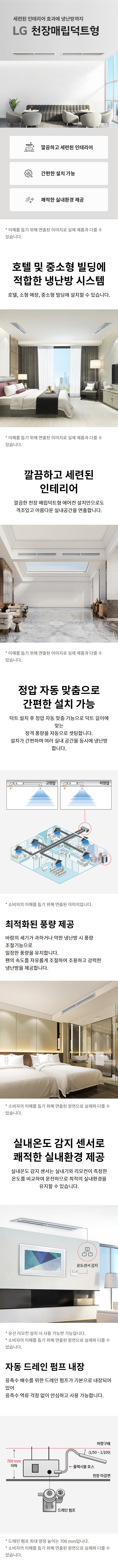 세련된 인테리어 효과에 냉난방까지 LG 천장매립덕트형 깔끔하고 세련된 인테리어 간편한 설치 가능 쾌적한 실내환경 제공 * 소비자의 이해를 돕기 위해 연출된 이미지로 실제 제품과 다를 수 있습니다. 호텔 및 중소형 빌딩에 적합한 냉난방 시스템 호텔, 소형 매장, 중소형 빌딩에 설치할 수 있습니다. 깔끔하고 세련된 인테리어 깔끔한 천장 매립덕트형 에어컨 설치만으로도 격조있고 아름다운 실내공간을 연출합니다. 정압 자동 맞춤으로 간편한 설치 가능 덕트 설치 후 정압 자동 맞춤 기능으로 덕트 길이에 맞는 정격 풍량을 자동으로 셋팅합니다. 설치가 간편하며 여러 실내 공간을 동시에 냉난방 합니다. * 소비자의 이해를 돕기 위해 연출된 이미지입니다. 최적화된 풍량 제공 바람의 세기가 과하거나 약한 냉난방 시 풍량 조절기능으로 안정된 풍량을 유지합니다. 편의성도 속도도 유지하면서 조용하고 강력한 냉난방을 제공합니다. * 소비자의 이해를 돕기 위해 연출된 이미지로 실제 제품과 다를 수 있습니다. 실내온도 감지 센서로 쾌적한 실내환경 제공 실내온도 감지 센서는 실내기와 리모컨이 측정한 온도를 비교해 운전함으로 최적의 실내환경을 유지할 수 있습니다. * 옵션 선택 모델 설치 시 사용 가능합니다. * 소비자의 이해를 돕기 위해 연출된 이미지로 실제와 다를 수 있습니다. 자동 드레인 펌프 내장 응축수 배출을 위한 드레인 펌프가 기본으로 내장되어 있어 응축수 역류 걱정 없이 안심하고 사용할 수 있습니다. * 드레인 펌프 최대 양정은 약 700 mm입니다. * 소비자의 이해를 돕기 위해 연출된 이미지로 실제와 다를 수 있습니다.