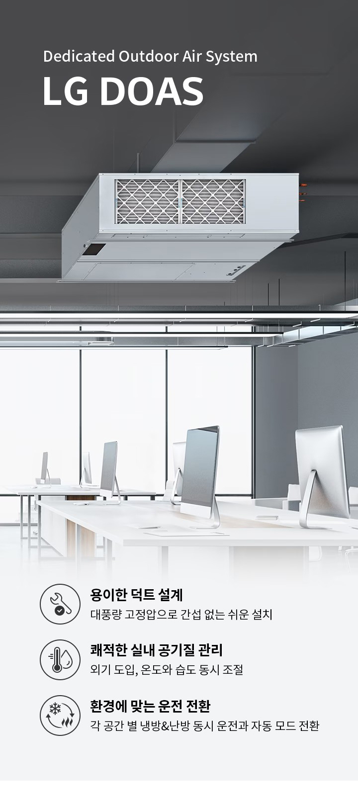 Dedicated Outdoor Air System. LG DOAS. 용이한 덕트 설계: 대풍량 고정압으로 간섭 없는 쉬운 설치. 쾌적한 실내 공기질 관리: 외기 도입, 온도와 습도 동시 조절. 환경에 맞춘 운전 전환: 각 공간 별 냉방&난방 동시 운전과 자동 모드 전환.