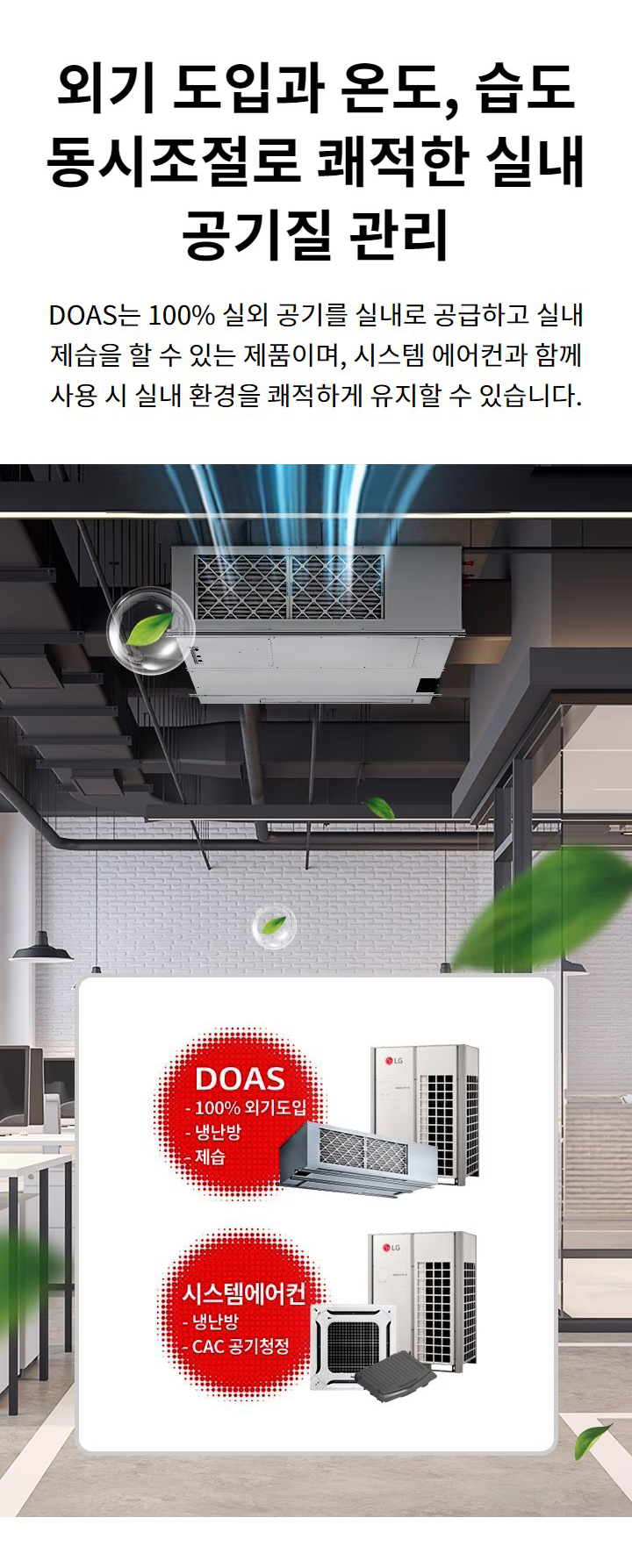 외기 도입과 온도, 습도 동시조절로 쾌적한 실내 공기질 관리. DOAS는 100%25 실외 공기를 실내로 공급하고 실내 제습을 할 수 있는 제품이며, 시스템 에어컨과 함께 사용 시 실내 환경을 쾌적하게 유지할 수 있습니다. DOAS: 100%25 외기도입, 냉난방, 제습. 시스템에어컨: 냉난방, CAC 공기청정.