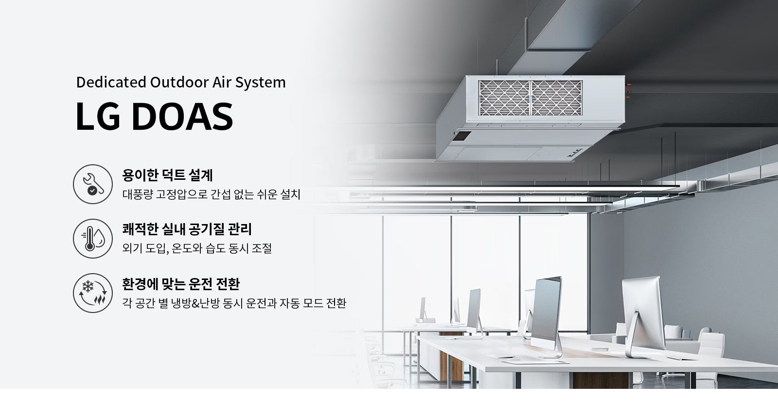 Dedicated Outdoor Air System. LG DOAS. 용이한 덕트 설계: 대풍량 고정압으로 간섭 없는 쉬운 설치. 쾌적한 실내 공기질 관리: 외기 도입, 온도와 습도 동시 조절. 환경에 맞춘 운전 전환: 각 공간 별 냉방&난방 동시 운전과 자동 모드 전환.
