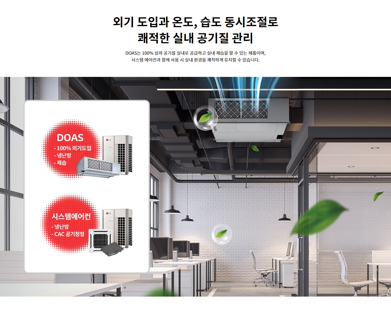 외기 도입과 온도, 습도 동시조절로 쾌적한 실내 공기질 관리. DOAS는 100%25 실외 공기를 실내로 공급하고 실내 제습을 할 수 있는 제품이며, 시스템 에어컨과 함께 사용 시 실내 환경을 쾌적하게 유지할 수 있습니다. DOAS: 100%25 외기도입, 냉난방, 제습. 시스템에어컨: 냉난방, CAC 공기청정.
