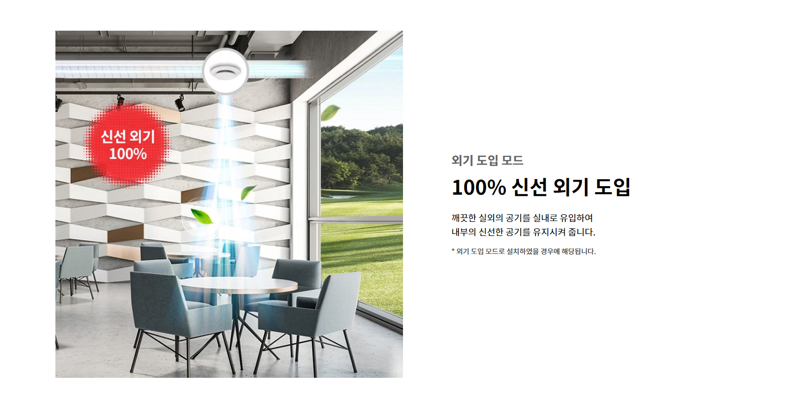 외기 도입 모드. 100퍼센트 신선 외기 도입. 깨끗한 실외의 공기를 실내로 유입하여 내부의 신선한 공기를 유지시켜 줍니다. 외기 도입 모드로 설치하였을 경우에 해당됩니다.