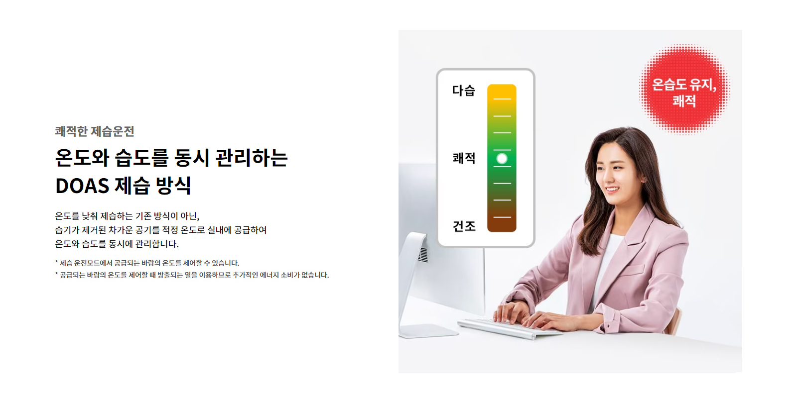 쾌적한 제습운전. 온도와 습도를 동시 관리하는 DOAS 제습 방식. 온도를 낮춰 제습하는 기존 방식이 아닌, 습기가 제거된 차가운 공기를 적정 온도로 실내에 공급하여 온도와 습도를 동시에 관리합니다. 제습 운전모드에서 공급되는 바람의 온도를 제어할 수 있습니다. 공급되는 바람의 온도를 제어할 때 방출되는 열을 이용하므로 추가적인 에너지 소비가 없습니다.