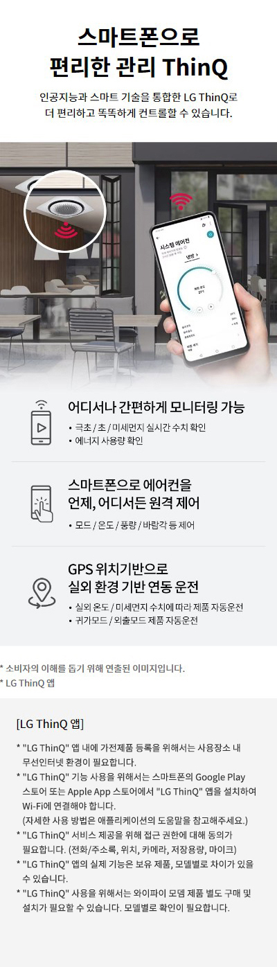 스마트폰으로 편리한 관리 ThinQ. 인공지능과 스마트 기술을 통합한 LG ThinQ로 더 편리하고 똑똑하게 컨트롤할 수 있습니다. 1. 어디서나 간편하게 모니터링 가능: 극초/초/미세먼지 실시간 수치 확인, 에너지 사용량 확인. 2. 스마트폰으로 에어컨을 언제, 어디서든 원격 제어: 모드/온도/풍량/바람각 등 제어. 3. GPS 위치기반으로 실외 환경 기반 연동 운전: 실외 온도 / 미세먼지 수치에 따라 제품 자동운전, 귀가모드/외출모드 제품 자동운전. 소비자의 이해를 돕기 위해 연출된 이미지입니다. LG ThinQ 앱: LG ThinQ 앱 내에 가전제품 등록을 위해서는 사용장소 내 무선인터넷 환경이 필요합니다. LG ThinQ 기능 사용을 위해서는 스마트폰의 Google Play 스토어 또는 Apple App 스토어에서 LG ThinQ 앱을 설치하여 Wi-Fi에 연결해야 합니다. (자세한 사용 방법은 애플리케이션의 도움말을 참고해주세요.) LG ThinQ 서비스 제공을 위해 접근 권한에 대해 동의가 필요합니다. (전화/주소록, 위치, 카메라, 저장용량, 마이크) LG ThinQ 앱의 실제 기능은 보유 제품, 모델 별로 차이가 있을 수 있습니다.