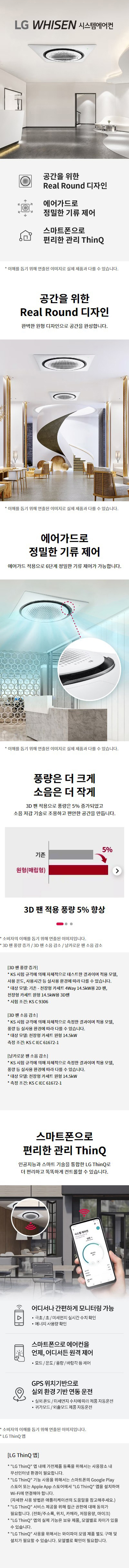 LG WHISEN 시스템에어컨  공간을 위한 Real Round 디자인 에어가드로 정밀한 기류 제어 스마트폰으로 편리한 관리 ThinQ  * 이해를 돕기 위해 연출된 이미지로 실제 제품과 다를 수 있습니다.  공간을 위한 Real Round 디자인 완벽한 원형 디자인으로 공간을 완성합니다.  에어가드로 정밀한 기류 제어 에어가드 적용으로 6단계 정밀한 기류 제어가 가능합니다.  풍량은 더 크게 소음은 더 작게 3D 팬 적용으로 풍량은 5%25 증가되었고 소음 저감 기술로 조용하고 쾌적한 공간을 만듭니다.  3D 팬 적용 풍량 5%25 향상 원형(배럴형)  3D 팬 적용 소음감소 경량(배럴형) 38dB(A) 도서관 40dB(A) 조용한 사무실 50dB(A) 진공 청소기 70dB(A) 14.5kW 냉동 기준  날카로운 팬 소음 감소 부드러운 재질과 설계의 소음 저감(날카로운 배럴형 팬의 소리)  스마트폰으로 편리한 관리 ThinQ 인공지능과 스마트 기술을 통합한 LG ThinQ로 더 편리하고 똑똑하게 컨트롤할 수 있습니다.  어디서나 간편하게 모니터링 가능 - 극초/초/미세먼지 실시간 수치 확인 - 에너지 사용량 확인  스마트폰으로 에어컨을 언제, 어디서든 원격 제어 - 모드/온도/풍량/바람각 등 제어  GPS 위치기반으로 실외 환경 기반 연동 운전 - 실외온도/미세먼지 수치에 따라 제품 자동운전 - 귀가모드/외출모드 제품 자동운전  [LG ThinQ 앱] * LG ThinQ 앱 내에 가전제품 등록을 위해서는 사용자의 소셜 로그인된 환경이 필요합니다. * LG ThinQ 기능을 사용하려면 스마트폰의 Google Play 스토어 또는 Apple App 스토어에서 LG ThinQ 앱을 설치하여 Wi-Fi에 연결해야 합니다. (자세한 사용 방법은 에어컨 제품에 부착된 도움말을 참고해주세요.) * LG ThinQ 서비스 제공 국가는 상황에 따라 예고 없이 변경될 수 있으며 일부국가(중국, 러시아, 카자흐, 중동, 아프리카, 일본)에서는 서비스 제공이 불가능할 수 있으며, 모델별로 차이가 있을 수 있습니다. * LG ThinQ 사용을 위해서는 Wi-Fi 모듈 제품(별도 구매 설치) 필요할 수 있습니다. 모델별 확인이 필요합니다.