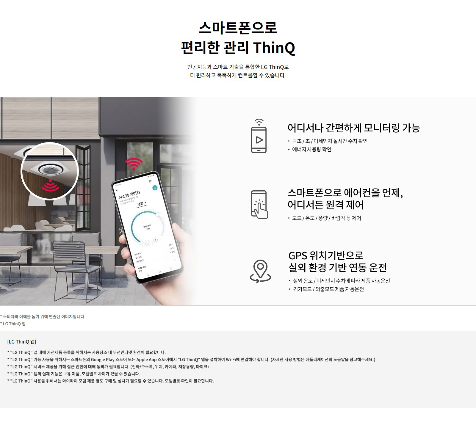 스마트폰으로 편리한 관리 ThinQ. 인공지능과 스마트 기술을 통합한 LG ThinQ로 더 편리하고 똑똑하게 컨트롤할 수 있습니다. 1. 어디서나 간편하게 모니터링 가능: 극초/초/미세먼지 실시간 수치 확인, 에너지 사용량 확인. 2. 스마트폰으로 에어컨을 언제, 어디서든 원격 제어: 모드/온도/풍량/바람각 등 제어. 3. GPS 위치기반으로 실외 환경 기반 연동 운전: 실외 온도 / 미세먼지 수치에 따라 제품 자동운전, 귀가모드/외출모드 제품 자동운전. 소비자의 이해를 돕기 위해 연출된 이미지입니다. LG ThinQ 앱: LG ThinQ 앱 내에 가전제품 등록을 위해서는 사용장소 내 무선인터넷 환경이 필요합니다. LG ThinQ 기능 사용을 위해서는 스마트폰의 Google Play 스토어 또는 Apple App 스토어에서 LG ThinQ 앱을 설치하여 Wi-Fi에 연결해야 합니다. (자세한 사용 방법은 애플리케이션의 도움말을 참고해주세요.) LG ThinQ 서비스 제공을 위해 접근 권한에 대해 동의가 필요합니다. (전화/주소록, 위치, 카메라, 저장용량, 마이크) LG ThinQ 앱의 실제 기능은 보유 제품, 모델 별로 차이가 있을 수 있습니다.