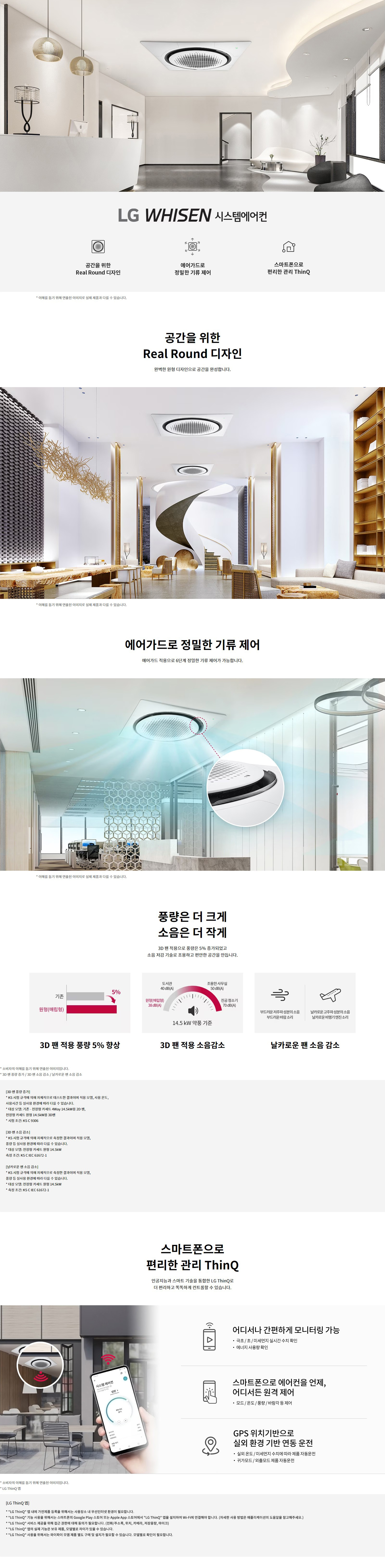 LG WHISEN 시스템에어컨  공간을 위한 Real Round 디자인 에어가드로 정밀한 기류 제어 스마트폰으로 편리한 관리 ThinQ  * 이해를 돕기 위해 연출된 이미지로 실제 제품과 다를 수 있습니다.  공간을 위한 Real Round 디자인 완벽한 원형 디자인으로 공간을 완성합니다.  에어가드로 정밀한 기류 제어 에어가드 적용으로 6단계 정밀한 기류 제어가 가능합니다.  풍량은 더 크게 소음은 더 작게 3D 팬 적용으로 풍량은 5%25 증가되었고 소음 저감 기술로 조용하고 쾌적한 공간을 만듭니다.  3D 팬 적용 풍량 5%25 향상 원형(배럴형)  3D 팬 적용 소음감소 경량(배럴형) 38dB(A) 도서관 40dB(A) 조용한 사무실 50dB(A) 진공 청소기 70dB(A) 14.5kW 냉동 기준  날카로운 팬 소음 감소 부드러운 재질과 설계의 소음 저감(날카로운 배럴형 팬의 소리)  스마트폰으로 편리한 관리 ThinQ 인공지능과 스마트 기술을 통합한 LG ThinQ로 더 편리하고 똑똑하게 컨트롤할 수 있습니다.  어디서나 간편하게 모니터링 가능 - 극초/초/미세먼지 실시간 수치 확인 - 에너지 사용량 확인  스마트폰으로 에어컨을 언제, 어디서든 원격 제어 - 모드/온도/풍량/바람각 등 제어  GPS 위치기반으로 실외 환경 기반 연동 운전 - 실외온도/미세먼지 수치에 따라 제품 자동운전 - 귀가모드/외출모드 제품 자동운전  [LG ThinQ 앱] * LG ThinQ 앱 내에 가전제품 등록을 위해서는 사용자의 소셜 로그인된 환경이 필요합니다. * LG ThinQ 기능을 사용하려면 스마트폰의 Google Play 스토어 또는 Apple App 스토어에서 LG ThinQ 앱을 설치하여 Wi-Fi에 연결해야 합니다. (자세한 사용 방법은 에어컨 제품에 부착된 도움말을 참고해주세요.) * LG ThinQ 서비스 제공 국가는 상황에 따라 예고 없이 변경될 수 있으며 일부국가(중국, 러시아, 카자흐, 중동, 아프리카, 일본)에서는 서비스 제공이 불가능할 수 있으며, 모델별로 차이가 있을 수 있습니다. * LG ThinQ 사용을 위해서는 Wi-Fi 모듈 제품(별도 구매 설치) 필요할 수 있습니다. 모델별 확인이 필요합니다.