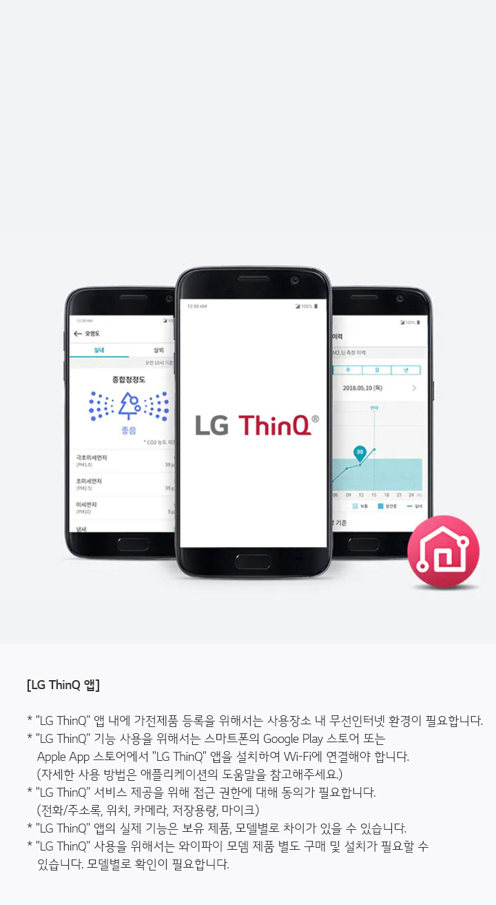 세 개의 스마트폰 화면이 보이며, 가운데 화면에는 LG ThinQ 로고가 있습니다. 왼쪽 화면은 '동작상태도'와 관련된 정보를 보여주고, 오른쪽 화면은 날짜와 그래프가 포함된 정보를 표시합니다. 하단에는 LG ThinQ 앱에 대한 설명이 있습니다.   [LG ThinQ 앱] * LG ThinQ 앱 내에 가전제품 등록을 위해서는 사용자 정보와 무선인터넷 환경이 필요합니다. * LG ThinQ 기능 사용을 위해서는 스마트폰의 Google Play 스토어 또는 Apple App 스토어에서 LG ThinQ 앱을 설치하여 Wi-Fi에 연결해야 합니다. (자세한 사용 방법은 애플리케이션의 도움말을 참고해주세요.) * LG ThinQ 서비스 제공을 위해 접근 권한에 대한 동의가 필요합니다. (전화주소록, 위치, 카메라, 저장공간, 마이크) * LG ThinQ 앱의 실제 기능은 보유 제품, 모델명과 차이가 있을 수 있습니다. * LG ThinQ 사용을 위해서는 와이파이 모델 제품 또는 구매 전 설치가 필요할 수 있습니다. 모델별로 확인이 필요