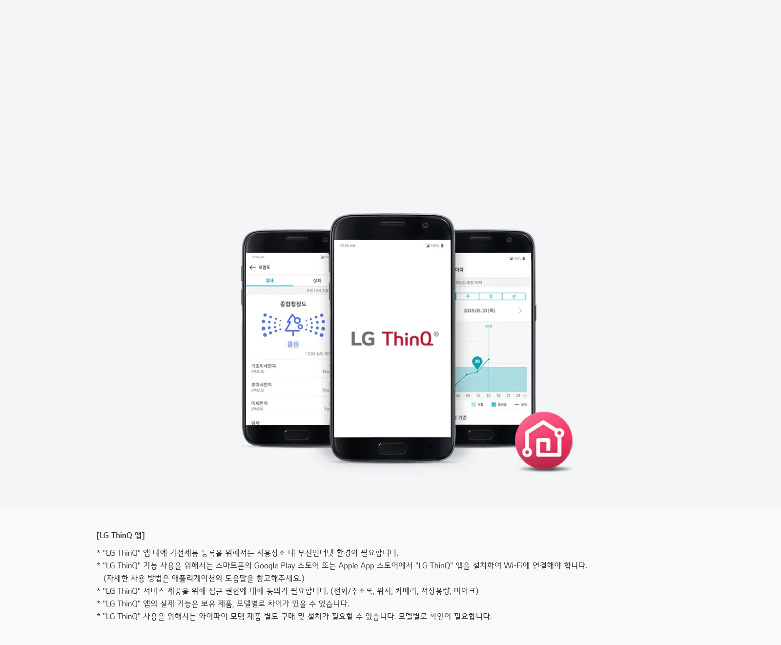 세 개의 스마트폰 화면이 보이며, 가운데 화면에는 LG ThinQ 로고가 있습니다. 왼쪽 화면은 '동작상태도'와 관련된 정보를 보여주고, 오른쪽 화면은 날짜와 그래프가 포함된 정보를 표시합니다. 하단에는 LG ThinQ 앱에 대한 설명이 있습니다.   [LG ThinQ 앱] * LG ThinQ 앱 내에 가전제품 등록을 위해서는 사용자 정보와 무선인터넷 환경이 필요합니다. * LG ThinQ 기능 사용을 위해서는 스마트폰의 Google Play 스토어 또는 Apple App 스토어에서 LG ThinQ 앱을 설치하여 Wi-Fi에 연결해야 합니다. (자세한 사용 방법은 애플리케이션의 도움말을 참고해주세요.) * LG ThinQ 서비스 제공을 위해 접근 권한에 대한 동의가 필요합니다. (전화주소록, 위치, 카메라, 저장공간, 마이크) * LG ThinQ 앱의 실제 기능은 보유 제품, 모델명과 차이가 있을 수 있습니다. * LG ThinQ 사용을 위해서는 와이파이 모델 제품 또는 구매 전 설치가 필요할 수 있습니다. 모델별로 확인이 필요
