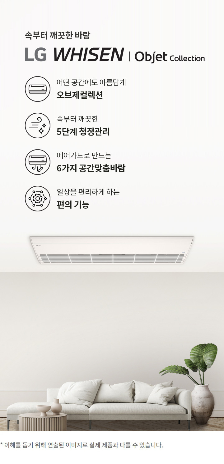 속부터 깨끗한 바람. LG 휘센 오브제컬렉션. 어떤 공간에도 아름답게 오브제컬렉션. 속부터 깨끗한 5단계 청정관리. 에어가드로 만드는 6가지 공간맞춤바람. 일상을 편리하게 하는 편의 기능. 이해를 돕기 위해 연출된 이미지로 실제 제품과 다를 수 있습니다.