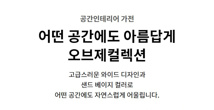 공간인테리어 가전. 어떤 공간에도 아름답게 오브제컬렉션. 고급스러운 와이드 디자인과 샌드 베이지 컬러로 어떤 공간에도 자연스럽게 어울립니다.