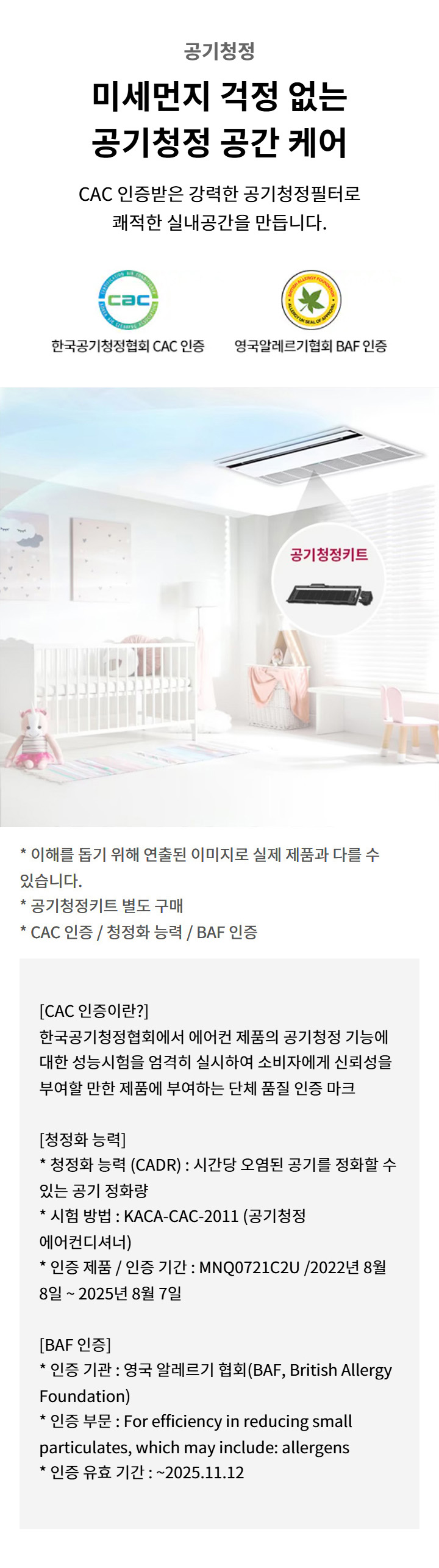 공기청정. 미세먼지 걱정 없는 공기청정 공간 케어. CAC 인증받은 강력한 공기청정필터로 쾌적한 실내공간을 만듭니다. 한국공기청정협회 CAC 인증. 영국알레르기협회 BAF 인증. 이해를 돕기 위해 연출된 이미지로 실제 제품과 다를 수 있습니다. 공기청정키트 별도 구매. CAC 인증 / 청정화 능력 / BAF 인증. CAC 인증: 한국공기청정협회에서 에어컨 제품의 공기청정 기능에 대한 성능시험을 엄격히 실시하여 소비자에게 신뢰성을 부여할 만한 제품에 부여하는 단체 품질 인증 마크. 청정화 능력: 청정화 능력 (CADR) : 시간당 오염된 공기를 정화할 수 있는 공기 정화량. 시험 방법 : KACA-CAC-2011 (공기청정 에어컨디셔너). 인증 제품 / 인증 기간 : MNQ0721C2U /2022년 8월 8일 ~ 2025년 8월 7일. BAF 인증: 인증 기관 : 영국 알레르기 협회(BAF, British Allergy Foundation). 인증 부문 : For efficiency in reducing small particulates, which may include: allergens. 인증 유효 기간 : ~2025.11.12. 