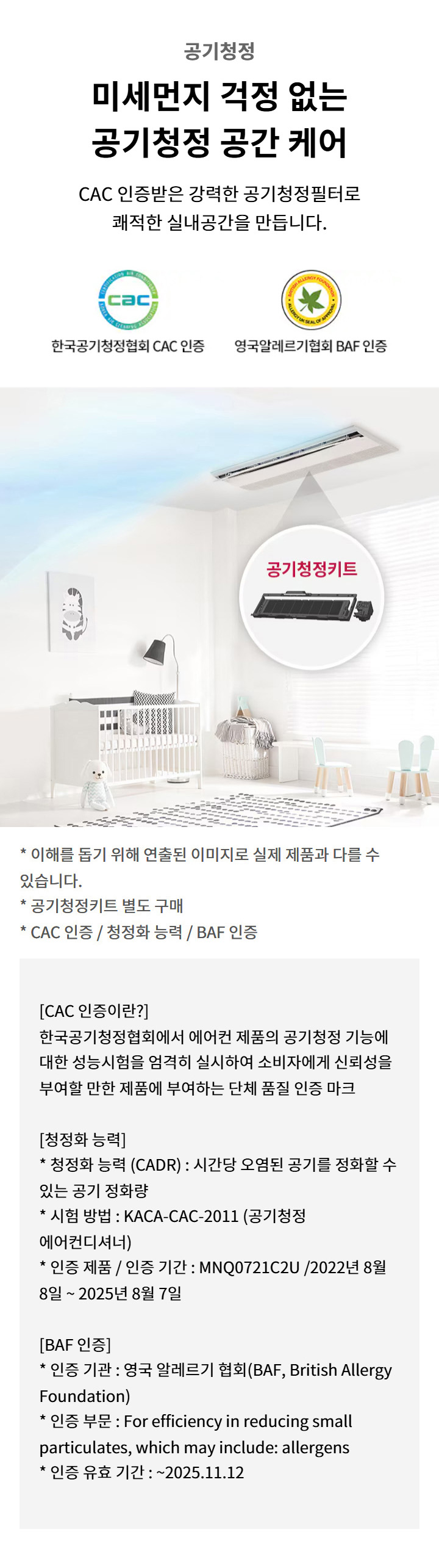공기청정. 미세먼지 걱정 없는 공기청정 공간 케어. CAC 인증받은 강력한 공기청정필터로 쾌적한 실내공간을 만듭니다. 한국공기청정협회 CAC 인증. 영국알레르기협회 BAF 인증. 이해를 돕기 위해 연출된 이미지로 실제 제품과 다를 수 있습니다. 공기청정키트 별도 구매. CAC 인증 / 청정화 능력 / BAF 인증. CAC 인증: 한국공기청정협회에서 에어컨 제품의 공기청정 기능에 대한 성능시험을 엄격히 실시하여 소비자에게 신뢰성을 부여할 만한 제품에 부여하는 단체 품질 인증 마크. 청정화 능력: 청정화 능력 (CADR) : 시간당 오염된 공기를 정화할 수 있는 공기 정화량. 시험 방법 : KACA-CAC-2011 (공기청정 에어컨디셔너). 인증 제품 / 인증 기간 : MNQ0721C2U /2022년 8월 8일 ~ 2025년 8월 7일. BAF 인증: 인증 기관 : 영국 알레르기 협회(BAF, British Allergy Foundation). 인증 부문 : For efficiency in reducing small particulates, which may include: allergens. 인증 유효 기간 : ~2025.11.12. 