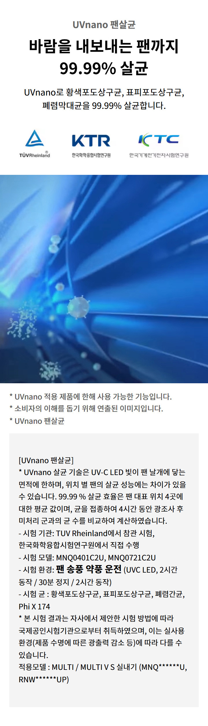 UVnano 팬살균. 바람을 내보내는 팬까지 99.99퍼센트 살균. UVnano로 황색포도상구균, 표피포도상구균, 폐렴막대균을 99.99퍼센트 살균합니다. TUV Rheinland 로고. KTR 한국화학융합시험연구원 로고. KTC 한국기계전기전자시험연구원 로고. UVnano 적용 제품에 한해 사용 가능한 기능입니다. 소비자의 이해를 돕기 위해 연출된 이미지입니다. UVnano 팬살균: UVnano 살균 기술은 UV-C LED 빛이 팬 날개에 닿는 면적에 한하며, 위치 별 팬의 살균 성능에는 차이가 있을 수 있습니다. 99.99 퍼센트 살균 효율은 팬 대표 위치 4곳에 대한 평균 값이며, 균을 접종하여 4시간 동안 광조사 후 미처리 군과의 균 수를 비교하여 계산하였습니다. 시험 기관: TUV Rheinland에서 참관 시험, 한국화학융합시험연구원에서 직접 수행. 시험 모델: MNQ0401C2U, MNQ0721C2U. 시험 환경: 팬 송풍 약풍 운전 (UVC LED, 2시간 동작 / 30분 정지 / 2시간 동작). 시험 균 : 황색포도상구균, 표피포도상구균, 폐렴간균, Phi X 174. 본 시험 결과는 자사에서 제안한 시험 방법에 따라 국제공인시험기관으로부터 취득하였으며, 이는 실사용 환경(제품 수명에 따른 광출력 감소 등)에 따라 다를 수 있습니다. 적용모델 : MULTI / MULTI V S 실내기 (MNQ******U, RNW******UP).