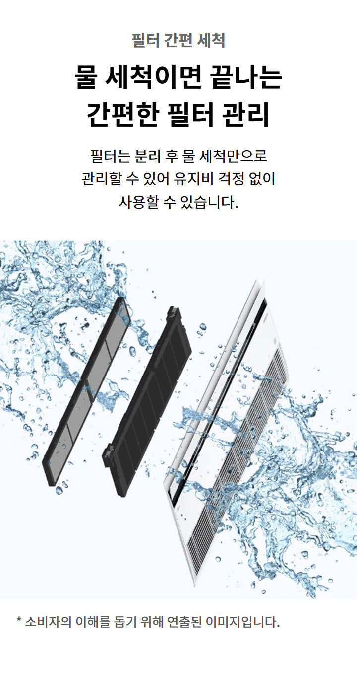 필터 간편 세척. 물 세척이면 끝나는 간편한 필터 관리. 필터는 분리 후 물 세척만으로 관리할 수 있어 유지비 걱정 없이 사용할 수 있습니다. 이해를 돕기 위해 연출된 이미지로 실제 제품과 다를 수 있습니다.