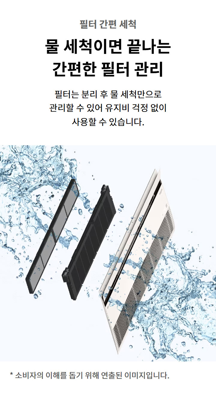 필터 간편 세척. 물 세척이면 끝나는 간편한 필터 관리. 필터는 분리 후 물 세척만으로 관리할 수 있어 유지비 걱정 없이 사용할 수 있습니다. 이해를 돕기 위해 연출된 이미지로 실제 제품과 다를 수 있습니다.