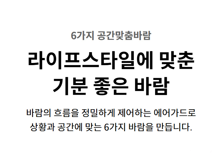 6가지 공간맞춤바람. 라이프스타일에 맞춘 기분 좋은 바람. 바람의 흐름을 정밀하게 제어하는 에어가드로 상황과 공간에 맞는 6가지 바람을 만듭니다.