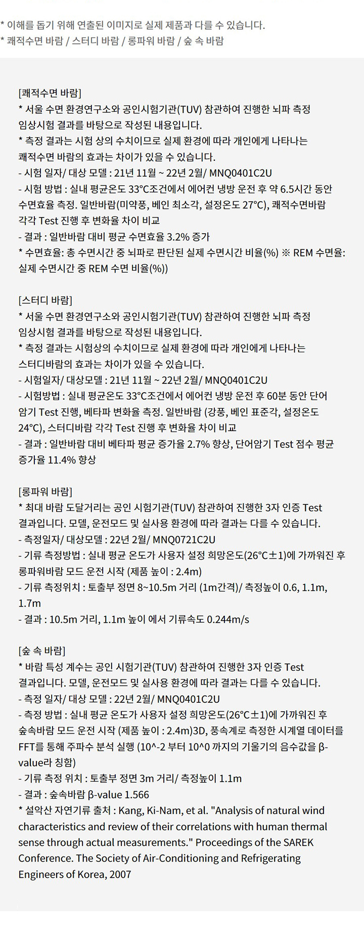 이해를 돕기 위해 연출된 이미지로 실제 제품과 다를 수 있습니다. 쾌적수면 바람 / 스터디 바람 / 롱파워 바람 / 숲 속 바람. 쾌적수면 바람: 서울 수면 환경연구소와 공인시험기관(TUV) 참관하여 진행한 뇌파 측정 임상시험 결과를 바탕으로 작성된 내용입니다. 측정 결과는 시험 상의 수치이므로 실제 환경에 따라 개인에게 나타나는 쾌적수면 바람의 효과는 차이가 있을 수 있습니다. 시험 일자/ 대상 모델 : 21년 11월 ~ 22년 2월/ MNQ0401C2U. 시험 방법 : 실내 평균온도 33℃조건에서 에어컨 냉방 운전 후 약 6.5시간 동안 수면효율 측정. 일반바람(미약풍, 베인 최소각, 설정온도 27℃), 쾌적수면바람 각각 Test 진행 후 변화율 차이 비교. 결과 : 일반바람 대비 평균 수면효율 3.2퍼센트 증가. 수면효율: 총 수면시간 중 뇌파로 판단된 실제 수면시간 비율(퍼센트) ※ REM 수면율: 실제 수면시간 중 REM 수면 비율(퍼센트)). 스터디 바람: 서울 수면 환경연구소와 공인시험기관(TUV) 참관하여 진행한 뇌파 측정 임상시험 결과를 바탕으로 작성된 내용입니다. 측정 결과는 시험상의 수치이므로 실제 환경에 따라 개인에게 나타나는 스터디바람의 효과는 차이가 있을 수 있습니다. 시험일자/ 대상모델 : 21년 11월 ~ 22년 2월/ MNQ0401C2U. 시험방법 : 실내 평균온도 33℃조건에서 에어컨 냉방 운전 후 60분 동안 단어 암기 Test 진행, 베타파 변화율 측정. 일반바람 (강풍, 베인 표준각, 설정온도 24℃), 스터디바람 각각 Test 진행 후 변화율 차이 비교. 결과 : 일반바람 대비 베타파 평균 증가율 2.7퍼센트 향상, 단어암기 Test 점수 평균 증가율 11.4퍼센트 향상. 롱파워 바람: 최대 바람 도달거리는 공인 시험기관(TUV) 참관하여 진행한 3자 인증 Test 결과입니다. 모델, 운전모드 및 실사용 환경에 따라 결과는 다를 수 있습니다. 측정일자/ 대상모델 : 22년 2월/ MNQ0721C2U. 기류 측정방법 : 실내 평균 온도가 사용자 설정 희망온도(26℃±1)에 가까워진 후 롱파워바람 모드 운전 시작 (제품 높이 : 2.4m). 기류 측정위치 : 토출부 정면 8~10.5m 거리 (1m간격)/ 측정높이 0.6, 1.1m, 1.7m. 결과 : 10.5m 거리, 1.1m 높이 에서 기류속도 0.244m/s. 숲 속 바람: 바람 특성 계수는 공인 시험기관(TUV) 참관하여 진행한 3자 인증 Test 결과입니다. 모델, 운전모드 및 실사용 환경에 따라 결과는 다를 수 있습니다. 측정 일자/ 대상 모델 : 22년 2월/ MNQ0401C2U. 측정 방법 : 실내 평균 온도가 사용자 설정 희망온도(26℃±1)에 가까워진 후 숲속바람 모드 운전 시작 (제품 높이 : 2.4m)3D, 풍속계로 측정한 시계열 데이터를 FFT를 통해 주파수 분석 실행 (10^-2 부터 10^0 까지의 기울기의 음수값을 β-value라 칭함). 기류 측정 위치 : 토출부 정면 3m 거리/ 측정높이 1.1m. 결과 : 숲속바람 β-value 1.566. 설악산 자연기류 출처 : Kang, Ki-Nam, et al. 