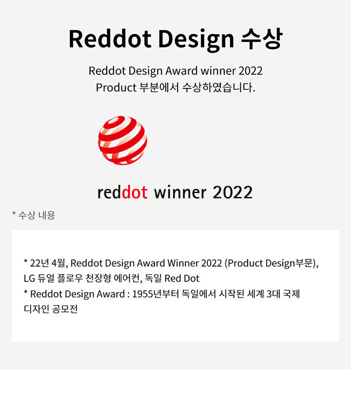 Reddot Design 수상. Reddot Design Award winner 2022 Product 부분에서 수상하였습니다. 수상 내용. 22년 4월, Reddot Design Award Winner 2022 (Product Design부문), LG 듀얼 플로우 천장형 에어컨, 독일 Red Dot. Reddot Design Award: 1955년부터 독일에서 시작된 세계 3대 국제 디자인 공모전. reddot winner 2022 로고가 있습니다.