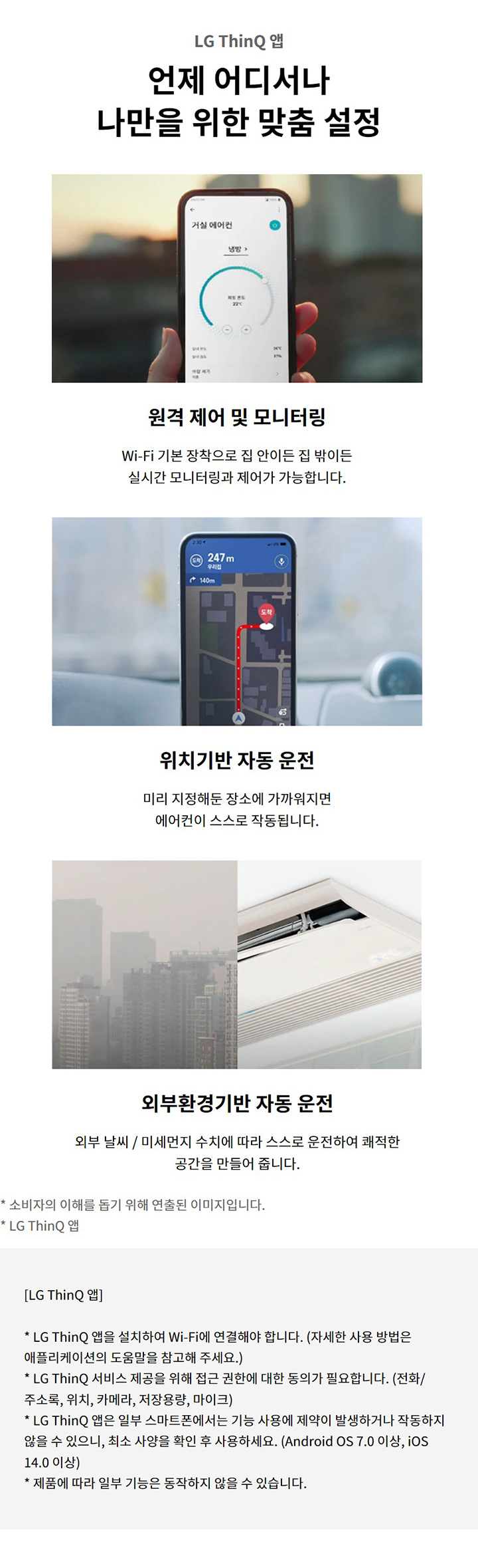 LG ThinQ 앱. 언제 어디서나 나만을 위한 맞춤 설정. 원격 제어 및 모니터링: Wi-Fi 기본 장착으로 집 안이든 집 밖이든 실시간 모니터링과 제어가 가능합니다. 위치기반 자동 운전: 미리 지정해둔 장소에 가까워지면 에어컨이 스스로 작동됩니다. 외부확경기반 자동 운전: 외부 날씨 / 미세먼지 수치에 따라 스스로 운전하여 쾌적한 공간을 만들어 줍니다. 소비자의 이해를 돕기 위해 연출된 이미지입니다. LG ThinQ 앱: LG ThinQ 앱을 설치하여 Wi-Fi에 연결해야 합니다. (자세한 사용 방법은 애플리케이션의 도움말을 참고해 주세요.). LG ThinQ 서비스 제공을 위해 접근 권한에 대한 동의가 필요합니다. (전화/주소록, 위치, 카메라, 저장용량, 마이크). LG ThinQ 앱은 일부 스마트폰에서는 기능 사용에 제약이 발생하거나 작동하지 않을 수 있으니, 최소 사양을 확인 후 사용하세요. (Android OS 7.0 이상, iOS 14.0 이상). 제품에 따라 일부 기능은 동작하지 않을 수 있습니다.