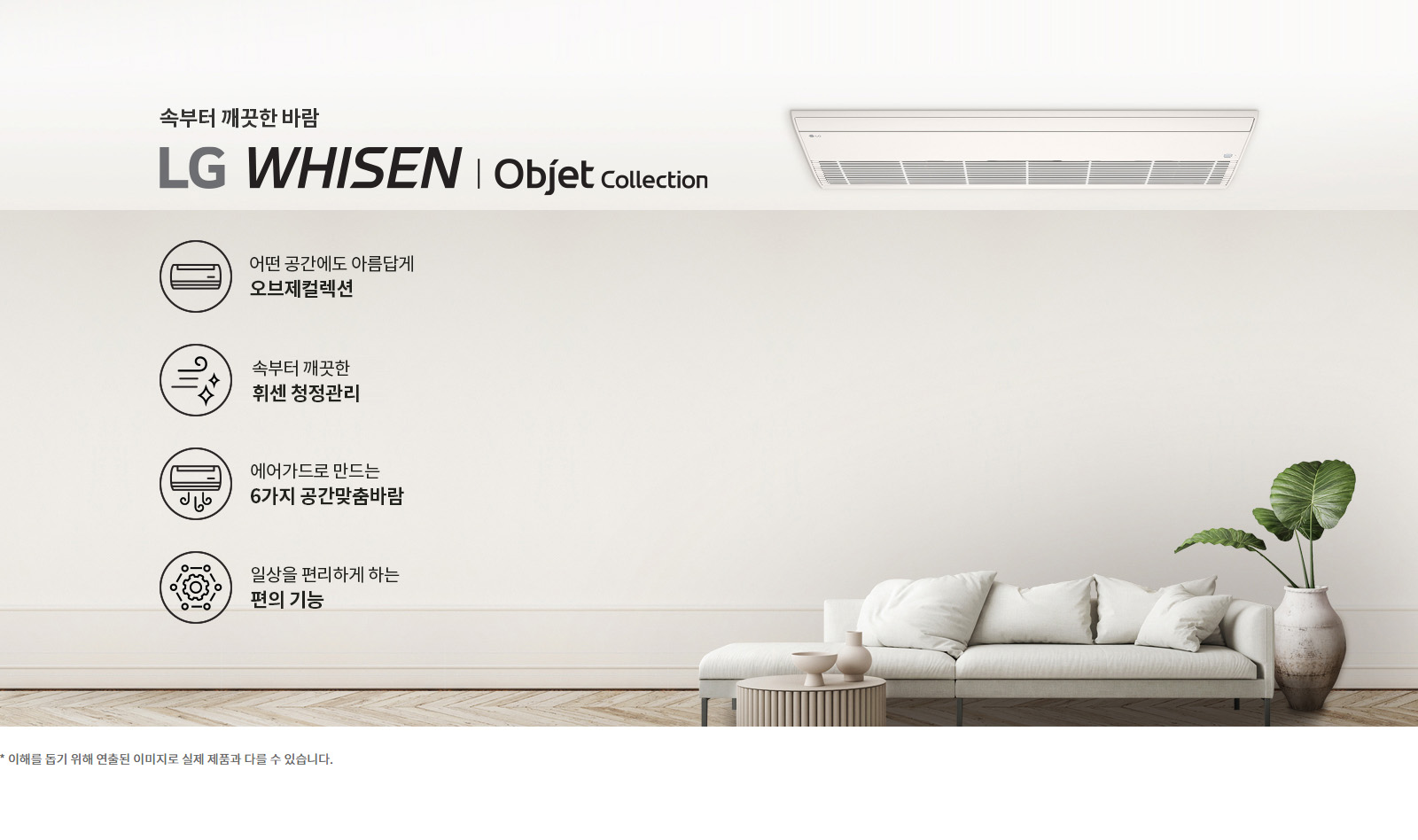 속부터 깨끗한 바람. LG 휘센 오브제컬렉션. 어떤 공간에도 아름답게 오브제컬렉션. 속부터 깨끗한 휘센 청정관리. 에어가드로 만드는 6가지 공간맞춤바람. 일상을 편리하게 하는 편의 기능. 이해를 돕기 위해 연출된 이미지로 실제 제품과 다를 수 있습니다.