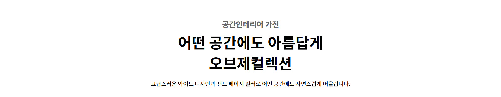 공간인테리어 가전. 어떤 공간에도 아름답게 오브제컬렉션. 고급스러운 와이드 디자인과 샌드 베이지 컬러로 어떤 공간에도 자연스럽게 어울립니다.