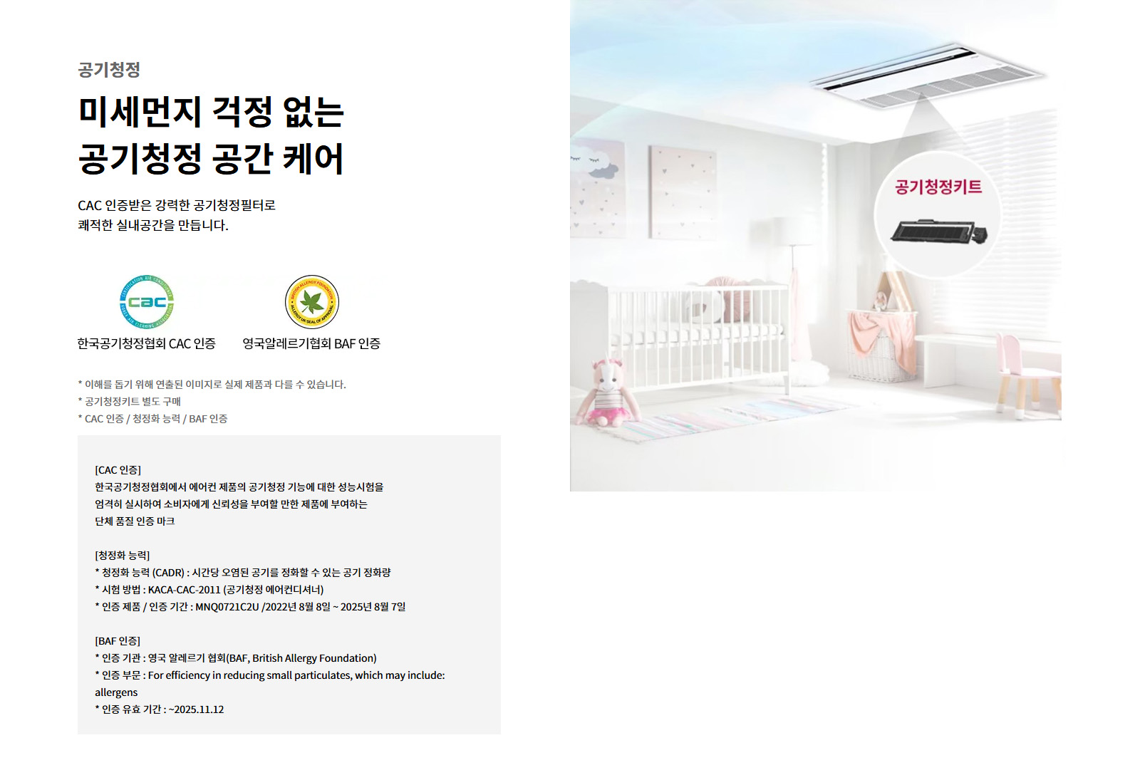 공기청정. 미세먼지 걱정 없는 공기청정 공간 케어. CAC 인증받은 강력한 공기청정필터로 쾌적한 실내공간을 만듭니다. 한국공기청정협회 CAC 인증. 영국알레르기협회 BAF 인증. 이해를 돕기 위해 연출된 이미지로 실제 제품과 다를 수 있습니다. 공기청정키트 별도 구매. CAC 인증 / 청정화 능력 / BAF 인증. CAC 인증: 한국공기청정협회에서 에어컨 제품의 공기청정 기능에 대한 성능시험을 엄격히 실시하여 소비자에게 신뢰성을 부여할 만한 제품에 부여하는 단체 품질 인증 마크. 청정화 능력: 청정화 능력 (CADR) : 시간당 오염된 공기를 정화할 수 있는 공기 정화량. 시험 방법 : KACA-CAC-2011 (공기청정 에어컨디셔너). 인증 제품 / 인증 기간 : MNQ0721C2U /2022년 8월 8일 ~ 2025년 8월 7일. BAF 인증: 인증 기관 : 영국 알레르기 협회(BAF, British Allergy Foundation). 인증 부문 : For efficiency in reducing small particulates, which may include: allergens. 인증 유효 기간 : ~2025.11.12. 