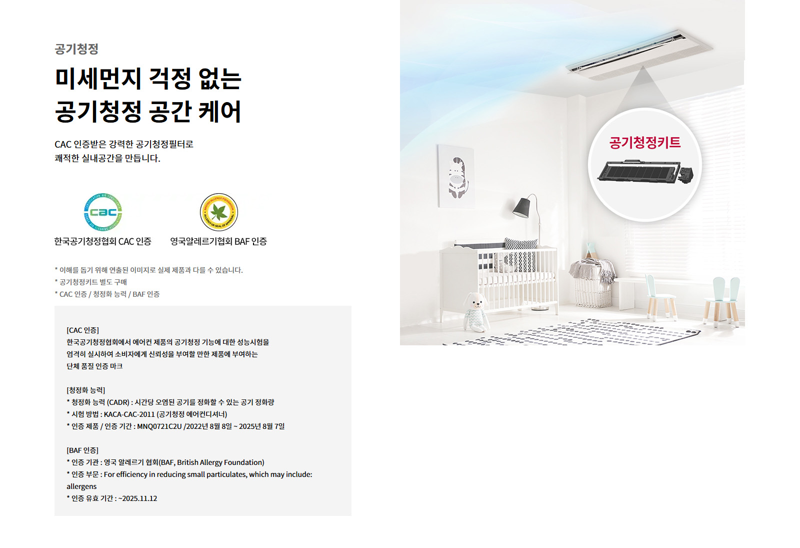공기청정. 미세먼지 걱정 없는 공기청정 공간 케어. CAC 인증받은 강력한 공기청정필터로 쾌적한 실내공간을 만듭니다. 한국공기청정협회 CAC 인증. 영국알레르기협회 BAF 인증. 이해를 돕기 위해 연출된 이미지로 실제 제품과 다를 수 있습니다. 공기청정키트 별도 구매. CAC 인증 / 청정화 능력 / BAF 인증. CAC 인증: 한국공기청정협회에서 에어컨 제품의 공기청정 기능에 대한 성능시험을 엄격히 실시하여 소비자에게 신뢰성을 부여할 만한 제품에 부여하는 단체 품질 인증 마크. 청정화 능력: 청정화 능력 (CADR) : 시간당 오염된 공기를 정화할 수 있는 공기 정화량. 시험 방법 : KACA-CAC-2011 (공기청정 에어컨디셔너). 인증 제품 / 인증 기간 : MNQ0721C2U /2022년 8월 8일 ~ 2025년 8월 7일. BAF 인증: 인증 기관 : 영국 알레르기 협회(BAF, British Allergy Foundation). 인증 부문 : For efficiency in reducing small particulates, which may include: allergens. 인증 유효 기간 : ~2025.11.12. 