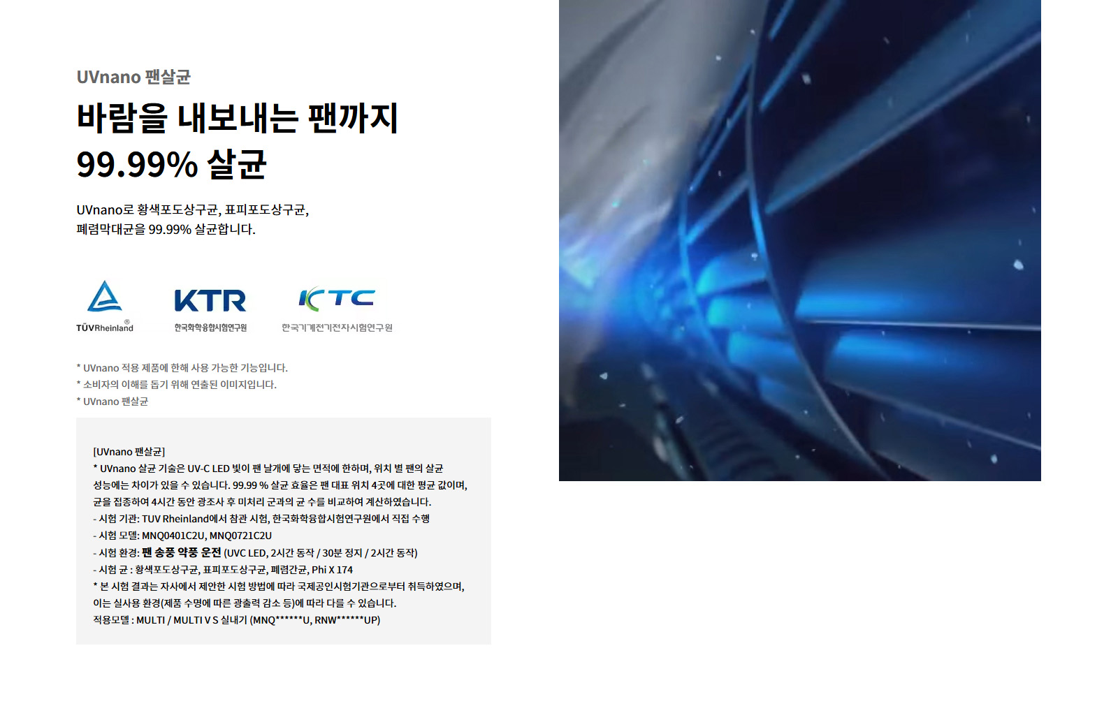 UVnano 팬살균. 바람을 내보내는 팬까지 99.99퍼센트 살균. UVnano로 황색포도상구균, 표피포도상구균, 폐렴막대균을 99.99퍼센트 살균합니다. TUV Rheinland 로고. KTR 한국화학융합시험연구원 로고. KTC 한국기계전기전자시험연구원 로고. UVnano 적용 제품에 한해 사용 가능한 기능입니다. 소비자의 이해를 돕기 위해 연출된 이미지입니다. UVnano 팬살균: UVnano 살균 기술은 UV-C LED 빛이 팬 날개에 닿는 면적에 한하며, 위치 별 팬의 살균 성능에는 차이가 있을 수 있습니다. 99.99 퍼센트 살균 효율은 팬 대표 위치 4곳에 대한 평균 값이며, 균을 접종하여 4시간 동안 광조사 후 미처리 군과의 균 수를 비교하여 계산하였습니다. 시험 기관: TUV Rheinland에서 참관 시험, 한국화학융합시험연구원에서 직접 수행. 시험 모델: MNQ0401C2U, MNQ0721C2U. 시험 환경: 팬 송풍 약풍 운전 (UVC LED, 2시간 동작 / 30분 정지 / 2시간 동작). 시험 균 : 황색포도상구균, 표피포도상구균, 폐렴간균, Phi X 174. 본 시험 결과는 자사에서 제안한 시험 방법에 따라 국제공인시험기관으로부터 취득하였으며, 이는 실사용 환경(제품 수명에 따른 광출력 감소 등)에 따라 다를 수 있습니다. 적용모델 : MULTI / MULTI V S 실내기 (MNQ******U, RNW******UP).