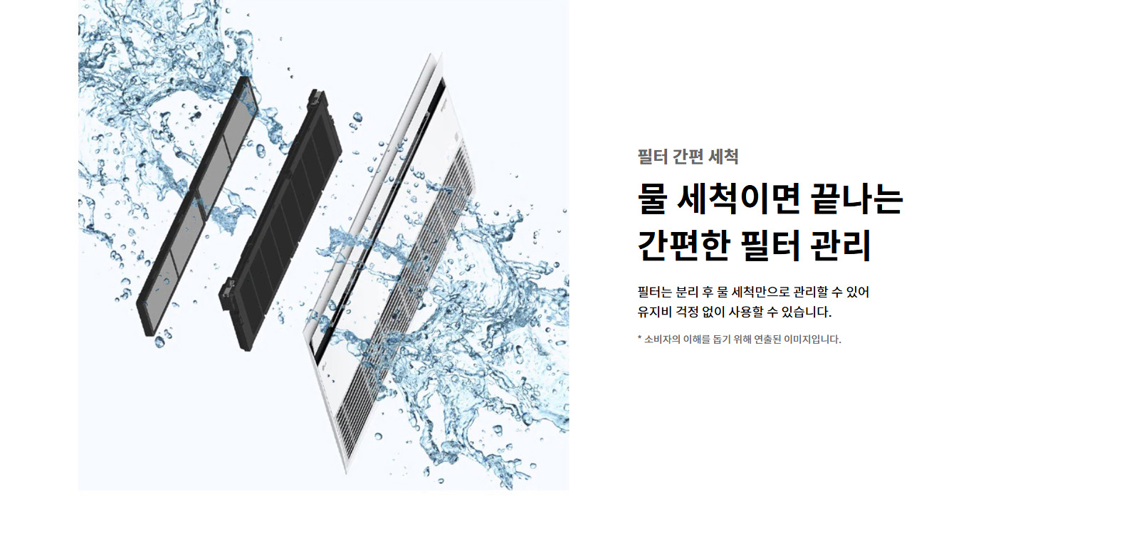 필터 간편 세척. 물 세척이면 끝나는 간편한 필터 관리. 필터는 분리 후 물 세척만으로 관리할 수 있어 유지비 걱정 없이 사용할 수 있습니다. 이해를 돕기 위해 연출된 이미지로 실제 제품과 다를 수 있습니다.