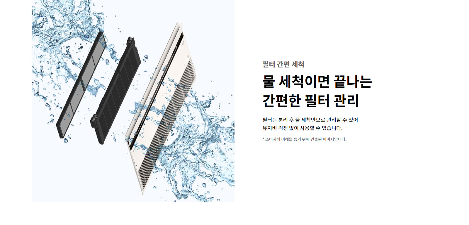 필터 간편 세척. 물 세척이면 끝나는 간편한 필터 관리. 필터는 분리 후 물 세척만으로 관리할 수 있어 유지비 걱정 없이 사용할 수 있습니다. 이해를 돕기 위해 연출된 이미지로 실제 제품과 다를 수 있습니다.