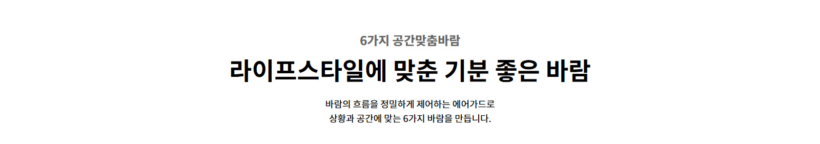 6가지 공간맞춤바람. 라이프스타일에 맞춘 기분 좋은 바람. 바람의 흐름을 정밀하게 제어하는 에어가드로 상황과 공간에 맞는 6가지 바람을 만듭니다.