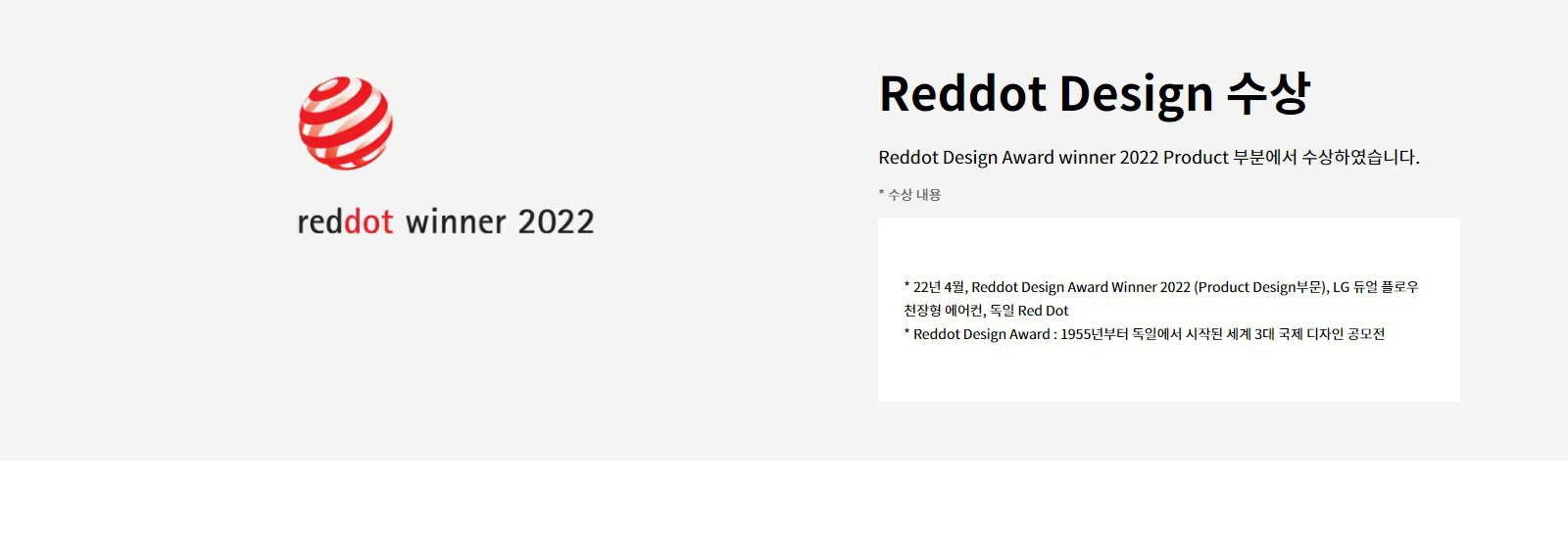 Reddot Design 수상. Reddot Design Award winner 2022 Product 부분에서 수상하였습니다. 수상 내용. 22년 4월, Reddot Design Award Winner 2022 (Product Design부문), LG 듀얼 플로우 천장형 에어컨, 독일 Red Dot. Reddot Design Award: 1955년부터 독일에서 시작된 세계 3대 국제 디자인 공모전. reddot winner 2022 로고가 있습니다.
