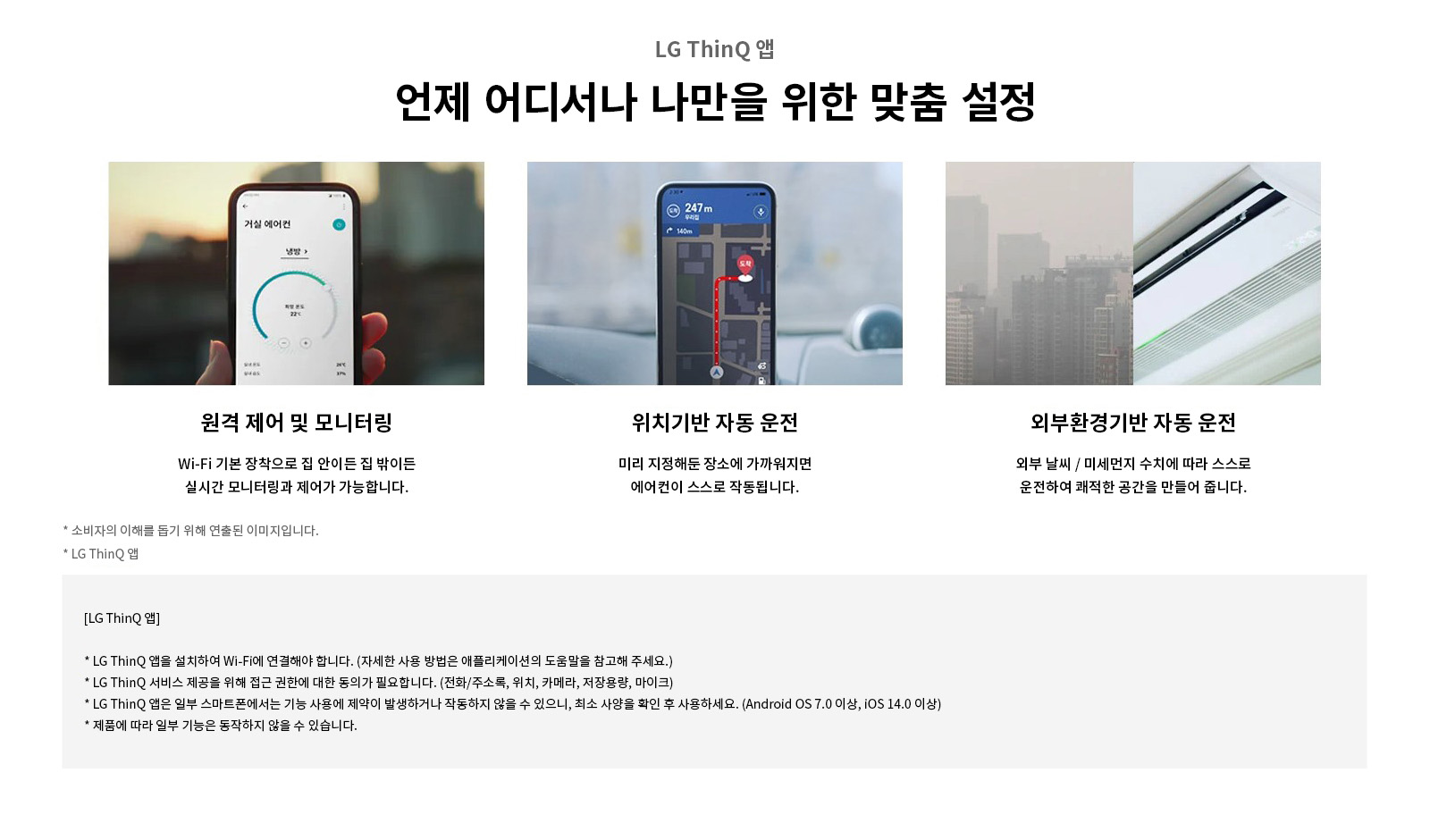 LG ThinQ 앱. 언제 어디서나 나만을 위한 맞춤 설정. 원격 제어 및 모니터링: Wi-Fi 기본 장착으로 집 안이든 집 밖이든 실시간 모니터링과 제어가 가능합니다. 위치기반 자동 운전: 미리 지정해둔 장소에 가까워지면 에어컨이 스스로 작동됩니다. 외부확경기반 자동 운전: 외부 날씨 / 미세먼지 수치에 따라 스스로 운전하여 쾌적한 공간을 만들어 줍니다. 소비자의 이해를 돕기 위해 연출된 이미지입니다. LG ThinQ 앱: LG ThinQ 앱을 설치하여 Wi-Fi에 연결해야 합니다. (자세한 사용 방법은 애플리케이션의 도움말을 참고해 주세요.). LG ThinQ 서비스 제공을 위해 접근 권한에 대한 동의가 필요합니다. (전화/주소록, 위치, 카메라, 저장용량, 마이크). LG ThinQ 앱은 일부 스마트폰에서는 기능 사용에 제약이 발생하거나 작동하지 않을 수 있으니, 최소 사양을 확인 후 사용하세요. (Android OS 7.0 이상, iOS 14.0 이상). 제품에 따라 일부 기능은 동작하지 않을 수 있습니다.